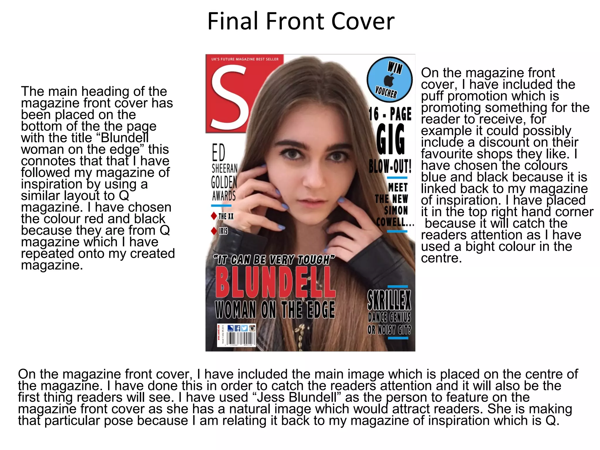 Final Front Cover
The main heading of the
magazine front cover has
been placed on the
bottom of the the page
with the title “Blundell
woman on the edge” this
connotes that that I have
followed my magazine of
inspiration by using a
similar layout to Q
magazine. I have chosen
the colour red and black
because they are from Q
magazine which I have
repeated onto my created
magazine.
On the magazine front cover, I have included the main image which is placed on the centre of
the magazine. I have done this in order to catch the readers attention and it will also be the
first thing readers will see. I have used “Jess Blundell” as the person to feature on the
magazine front cover as she has a natural image which would attract readers. She is making
that particular pose because I am relating it back to my magazine of inspiration which is Q.
On the magazine front
cover, I have included the
puff promotion which is
promoting something for the
reader to receive, for
example it could possibly
include a discount on their
favourite shops they like. I
have chosen the colours
blue and black because it is
linked back to my magazine
of inspiration. I have placed
it in the top right hand corner
because it will catch the
readers attention as I have
used a bight colour in the
centre.
 
