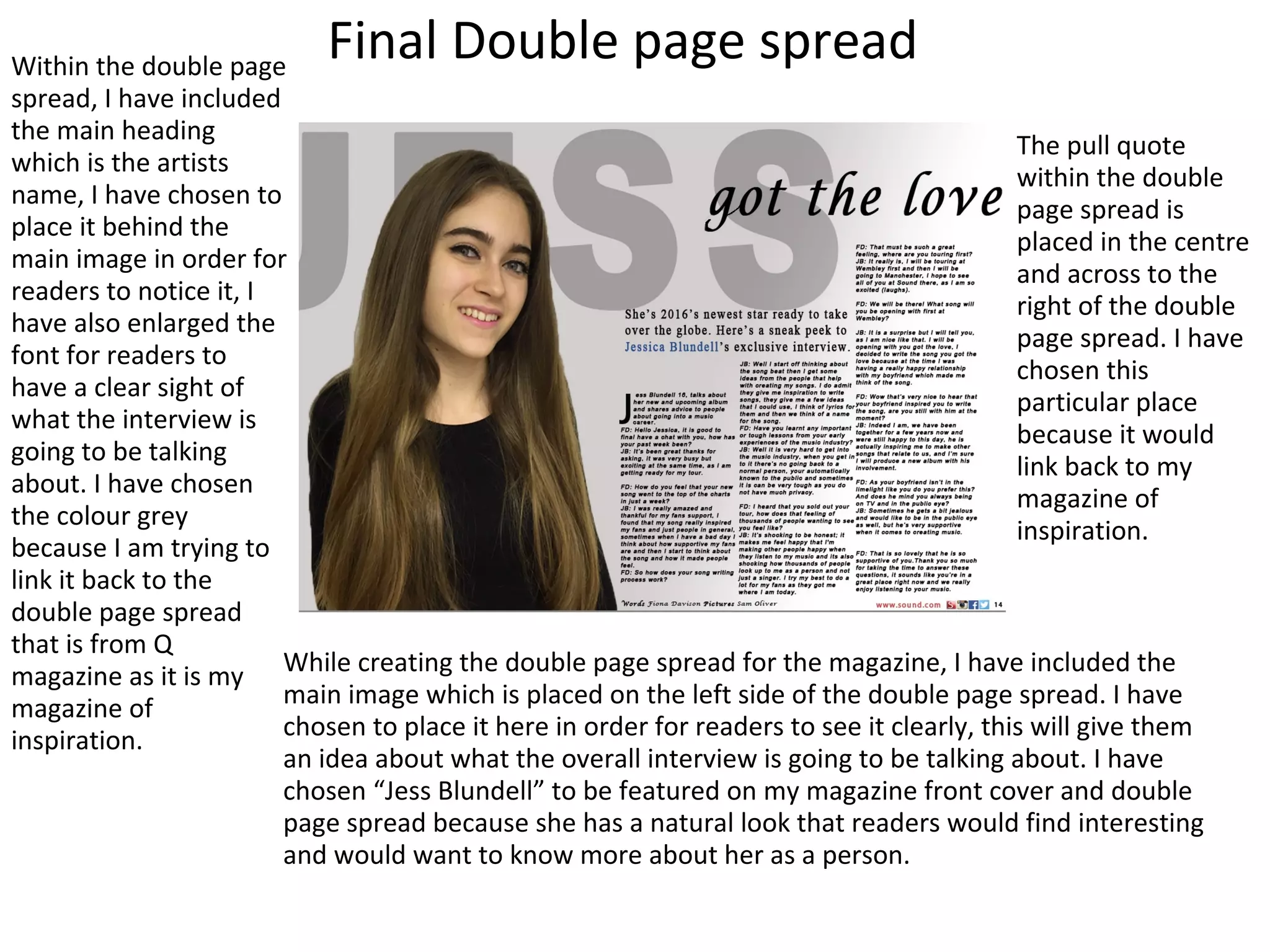 Final Double page spreadWithin the double page
spread, I have included
the main heading
which is the artists
name, I have chosen to
place it behind the
main image in order for
readers to notice it, I
have also enlarged the
font for readers to
have a clear sight of
what the interview is
going to be talking
about. I have chosen
the colour grey
because I am trying to
link it back to the
double page spread
that is from Q
magazine as it is my
magazine of
inspiration.
While creating the double page spread for the magazine, I have included the
main image which is placed on the left side of the double page spread. I have
chosen to place it here in order for readers to see it clearly, this will give them
an idea about what the overall interview is going to be talking about. I have
chosen “Jess Blundell” to be featured on my magazine front cover and double
page spread because she has a natural look that readers would find interesting
and would want to know more about her as a person.
The pull quote
within the double
page spread is
placed in the centre
and across to the
right of the double
page spread. I have
chosen this
particular place
because it would
link back to my
magazine of
inspiration.
 