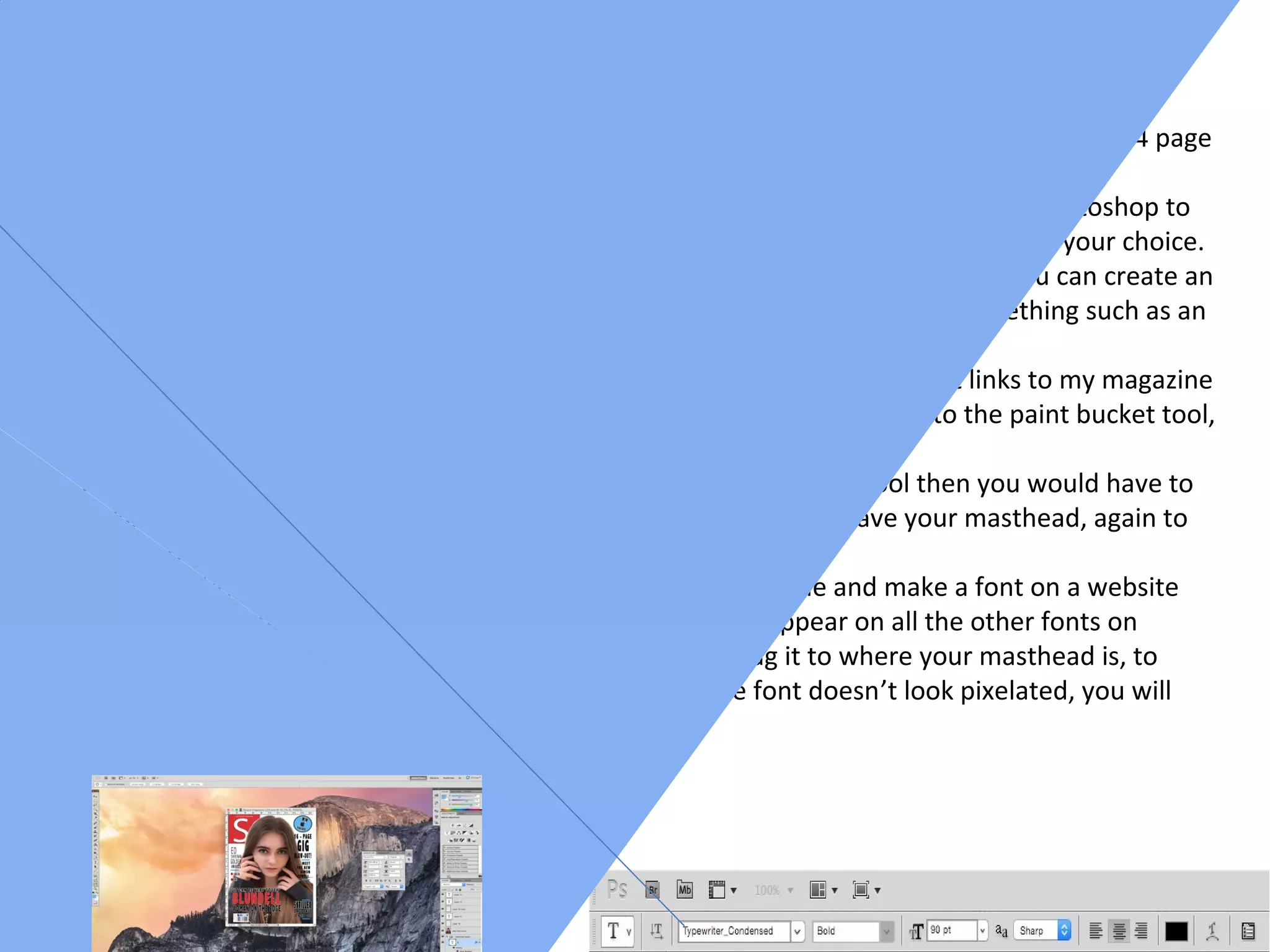 Step by Step Guide
Front cover
Step 1- While producing a front cover you will need to open up Photoshop and create an A4 page
spread. Go to File – New – International paper which makes it an A4 sized paper
Step 2- I then started to create my barcode where you can create an oval circle in Photoshop to
create the layout of the circle, you can then add a background colour to the circle of your choice.
After that you can then add text by using the text tool also in Photoshop where you can create an
advertisement for a competition where readers can enter and possibly win something such as an
iPad, you could also add pictures to this step.
Step 3- For the background of my front cover I decided to keep it white so it links to my magazine
of inspiration, if you would like to change the colour at any point then go to the paint bucket tool,
click on a colour that you would want then click on the background.
Step 4- To create the masthead you would have to click on the pen tool then you would have to
make a shape of a square by clicking each of the points, then you have your masthead, again to
change the colour go to the paint bucket tool.
Step 5- To insert a font you would need to go to either go online and make a font on a website
such as dafont.com then you download the font and it will appear on all the other fonts on
Photoshop then you copy and paste it through and you drag it to where your masthead is, to
resize it you press command T and hold down shift so the font doesn’t look pixelated, you will
have to do the same for the strapline.
 