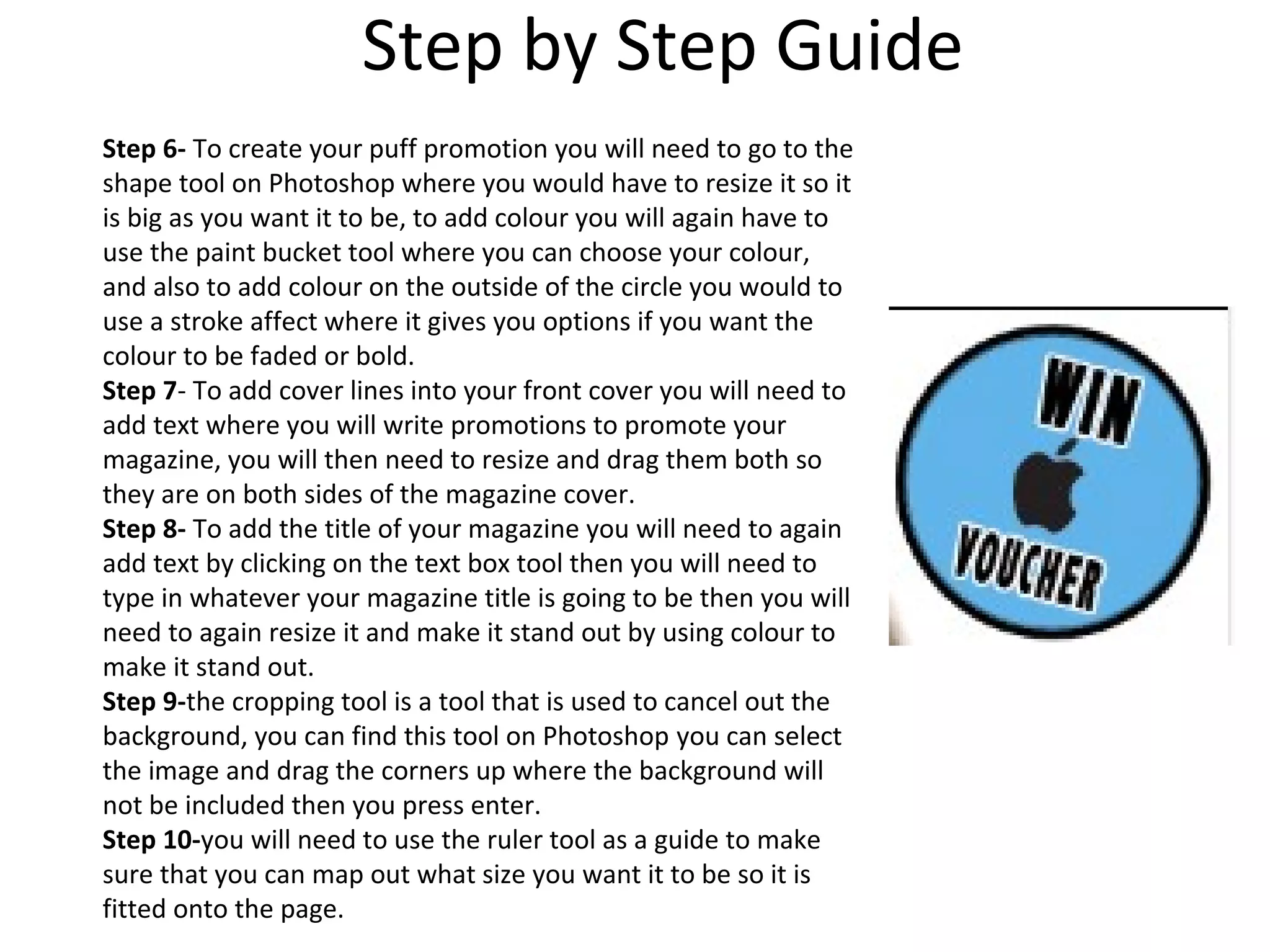Step by Step Guide
Step 6- To create your puff promotion you will need to go to the
shape tool on Photoshop where you would have to resize it so it
is big as you want it to be, to add colour you will again have to
use the paint bucket tool where you can choose your colour,
and also to add colour on the outside of the circle you would to
use a stroke affect where it gives you options if you want the
colour to be faded or bold.
Step 7- To add cover lines into your front cover you will need to
add text where you will write promotions to promote your
magazine, you will then need to resize and drag them both so
they are on both sides of the magazine cover.
Step 8- To add the title of your magazine you will need to again
add text by clicking on the text box tool then you will need to
type in whatever your magazine title is going to be then you will
need to again resize it and make it stand out by using colour to
make it stand out.
Step 9-the cropping tool is a tool that is used to cancel out the
background, you can find this tool on Photoshop you can select
the image and drag the corners up where the background will
not be included then you press enter.
Step 10-you will need to use the ruler tool as a guide to make
sure that you can map out what size you want it to be so it is
fitted onto the page.
 
