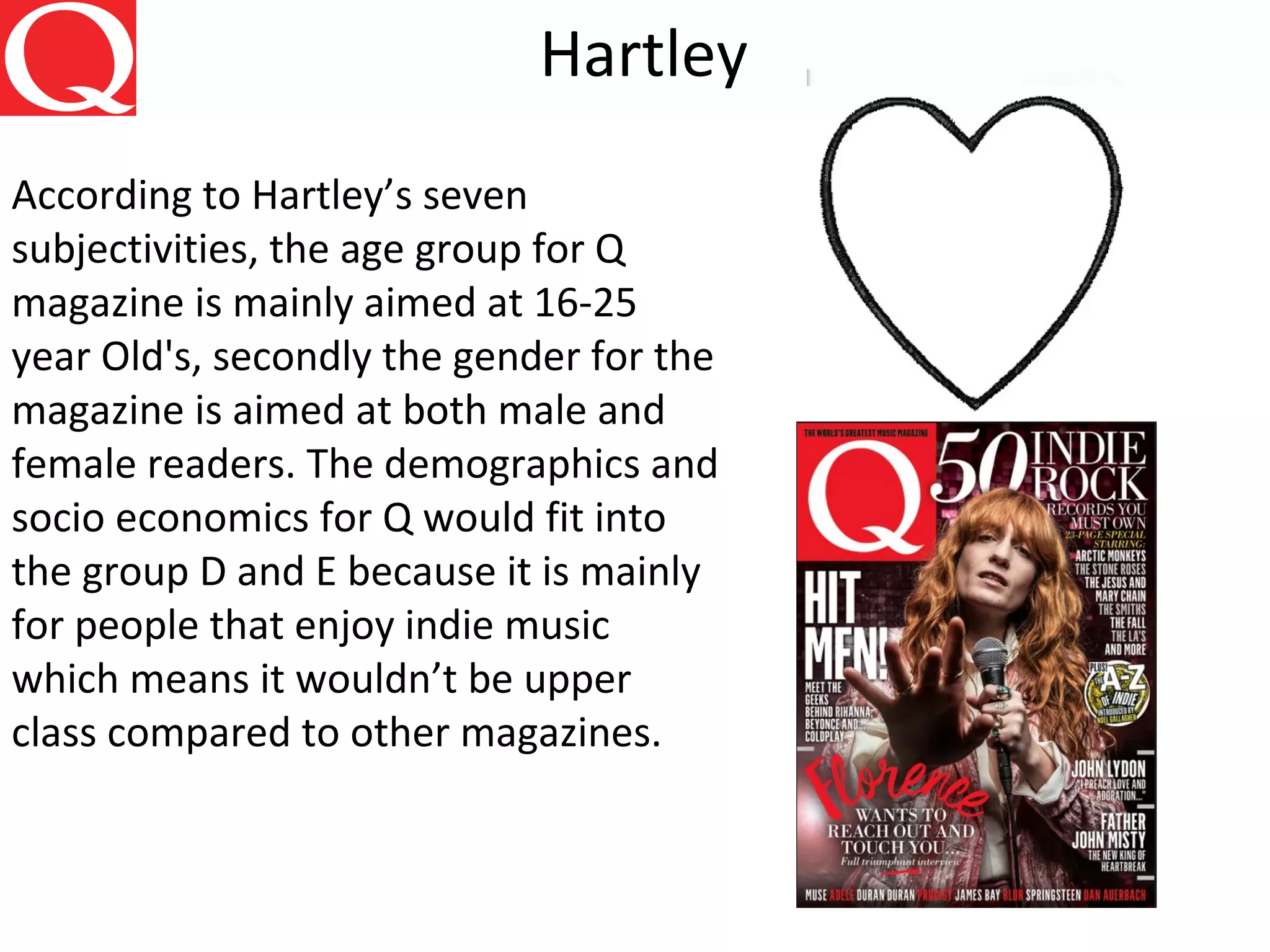 Hartley
According to Hartley’s seven
subjectivities, the age group for Q
magazine is mainly aimed at 16-25
year Old's, secondly the gender for the
magazine is aimed at both male and
female readers. The demographics and
socio economics for Q would fit into
the group D and E because it is mainly
for people that enjoy indie music
which means it wouldn’t be upper
class compared to other magazines.
 