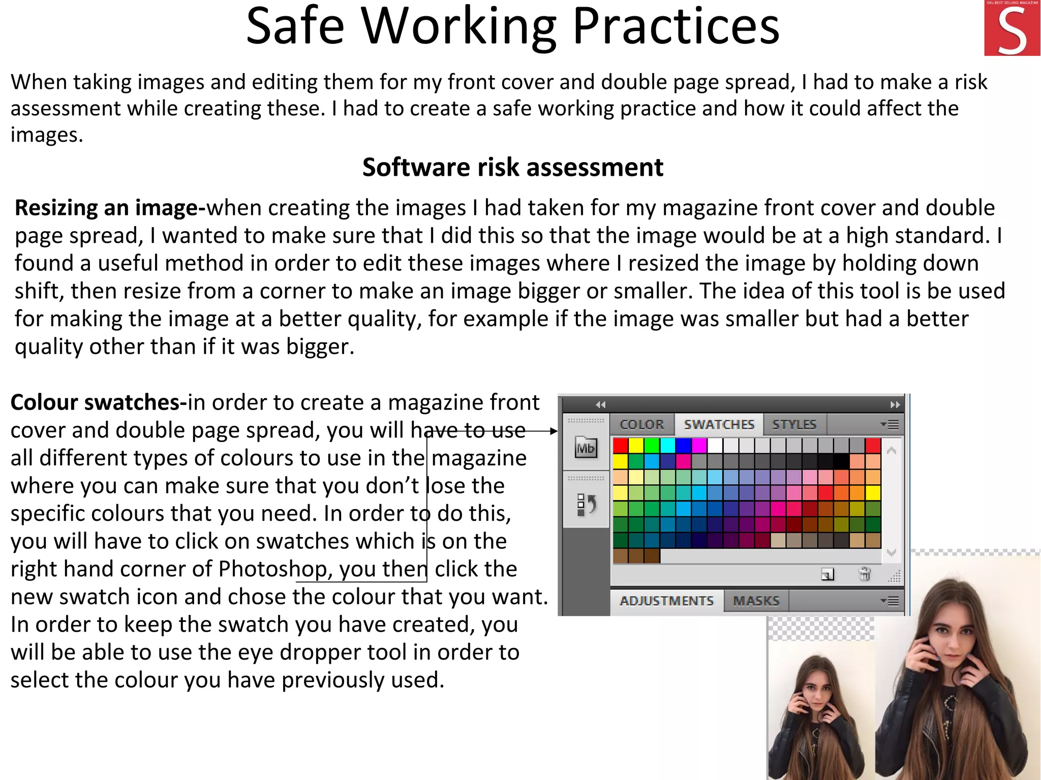 Safe Working Practices
When taking images and editing them for my front cover and double page spread, I had to make a risk
assessment while creating these. I had to create a safe working practice and how it could affect the
images.
Software risk assessment
Resizing an image-when creating the images I had taken for my magazine front cover and double
page spread, I wanted to make sure that I did this so that the image would be at a high standard. I
found a useful method in order to edit these images where I resized the image by holding down
shift, then resize from a corner to make an image bigger or smaller. The idea of this tool is be used
for making the image at a better quality, for example if the image was smaller but had a better
quality other than if it was bigger.
Colour swatches-in order to create a magazine front
cover and double page spread, you will have to use
all different types of colours to use in the magazine
where you can make sure that you don’t lose the
specific colours that you need. In order to do this,
you will have to click on swatches which is on the
right hand corner of Photoshop, you then click the
new swatch icon and chose the colour that you want.
In order to keep the swatch you have created, you
will be able to use the eye dropper tool in order to
select the colour you have previously used.
 
