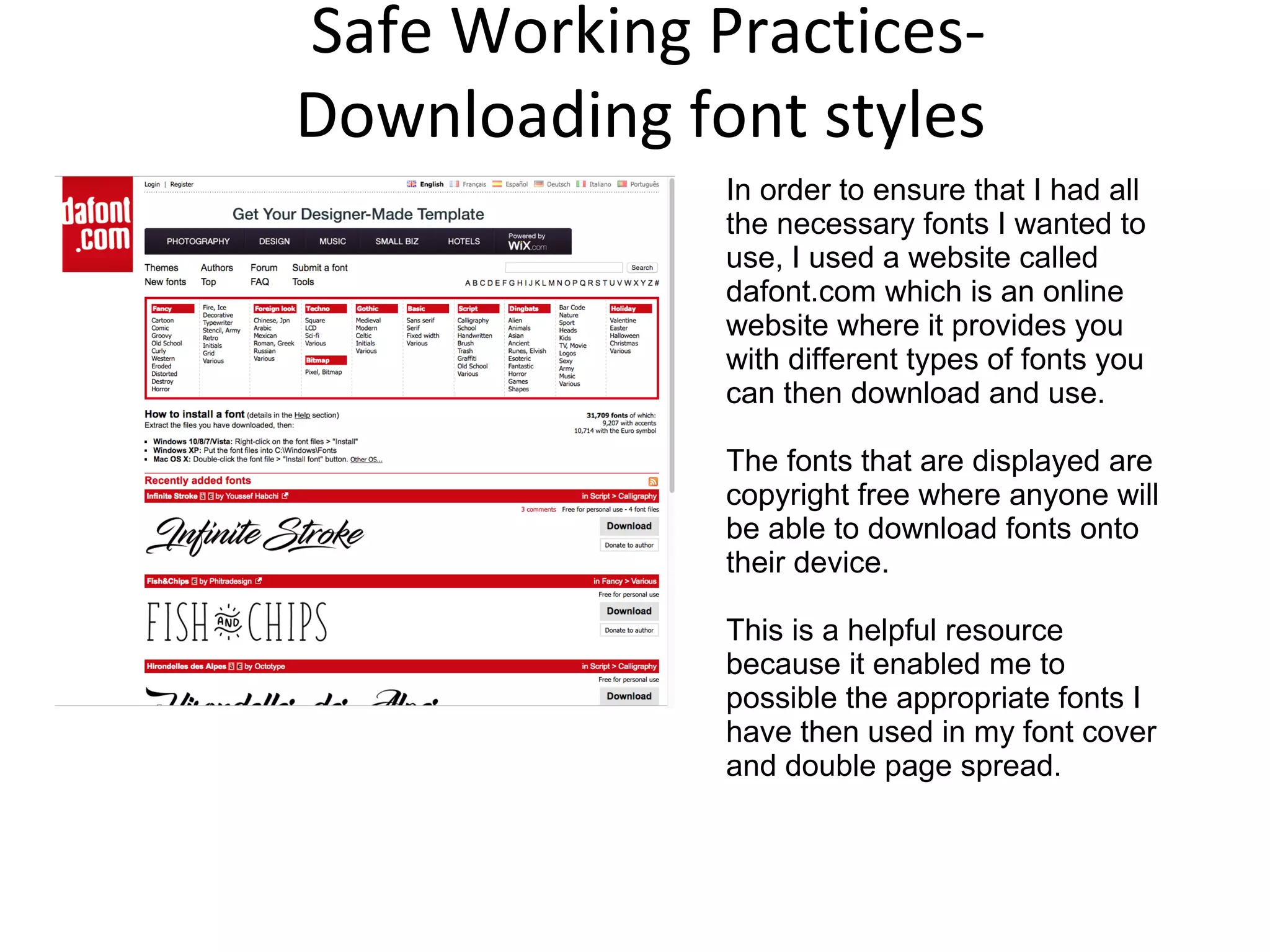 Safe Working Practices-
Downloading font styles
In order to ensure that I had all
the necessary fonts I wanted to
use, I used a website called
dafont.com which is an online
website where it provides you
with different types of fonts you
can then download and use.
The fonts that are displayed are
copyright free where anyone will
be able to download fonts onto
their device.
This is a helpful resource
because it enabled me to
possible the appropriate fonts I
have then used in my font cover
and double page spread.
 