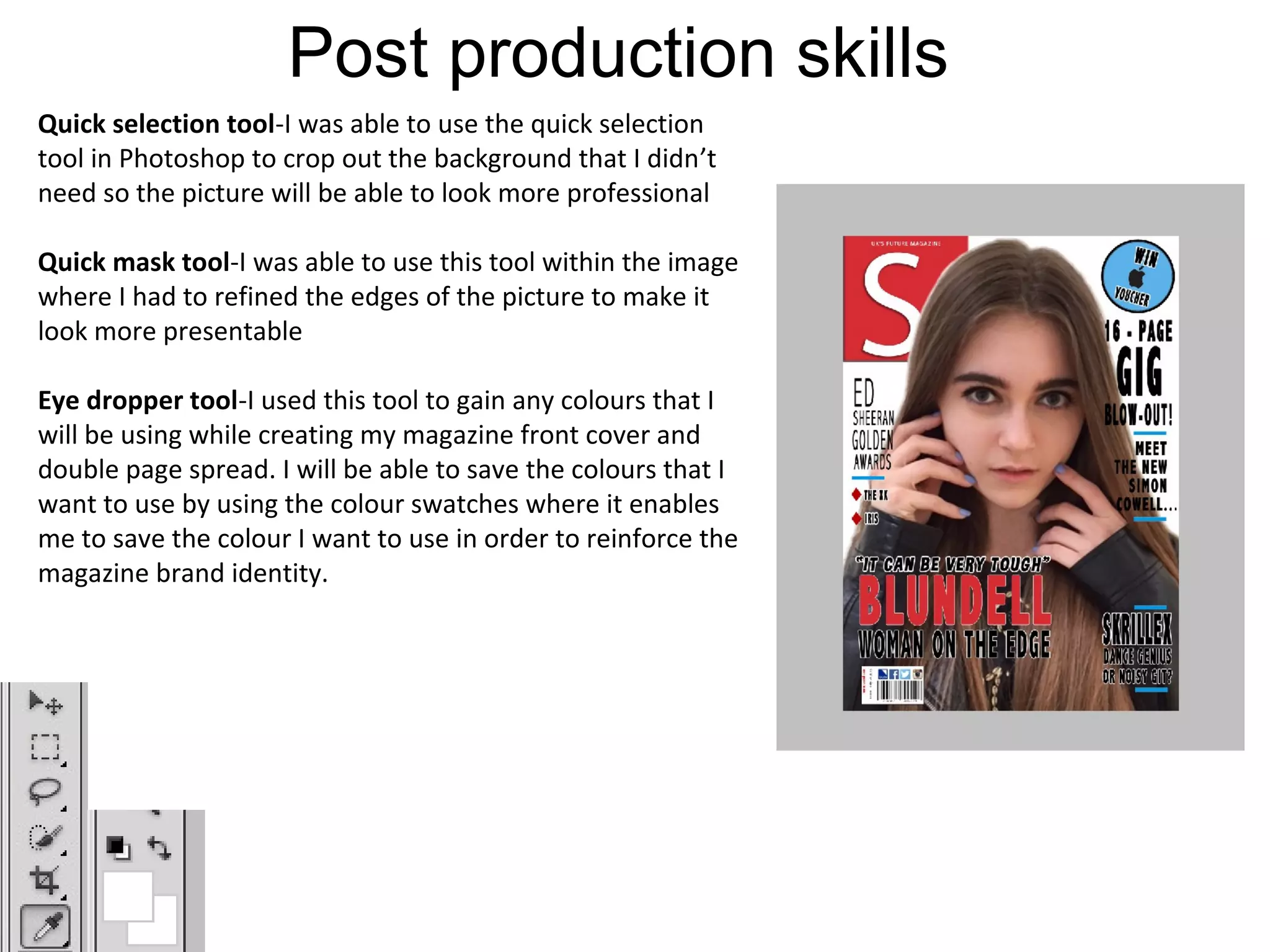Post production skills
Quick selection tool-I was able to use the quick selection
tool in Photoshop to crop out the background that I didn’t
need so the picture will be able to look more professional
Quick mask tool-I was able to use this tool within the image
where I had to refined the edges of the picture to make it
look more presentable
Eye dropper tool-I used this tool to gain any colours that I
will be using while creating my magazine front cover and
double page spread. I will be able to save the colours that I
want to use by using the colour swatches where it enables
me to save the colour I want to use in order to reinforce the
magazine brand identity.
 