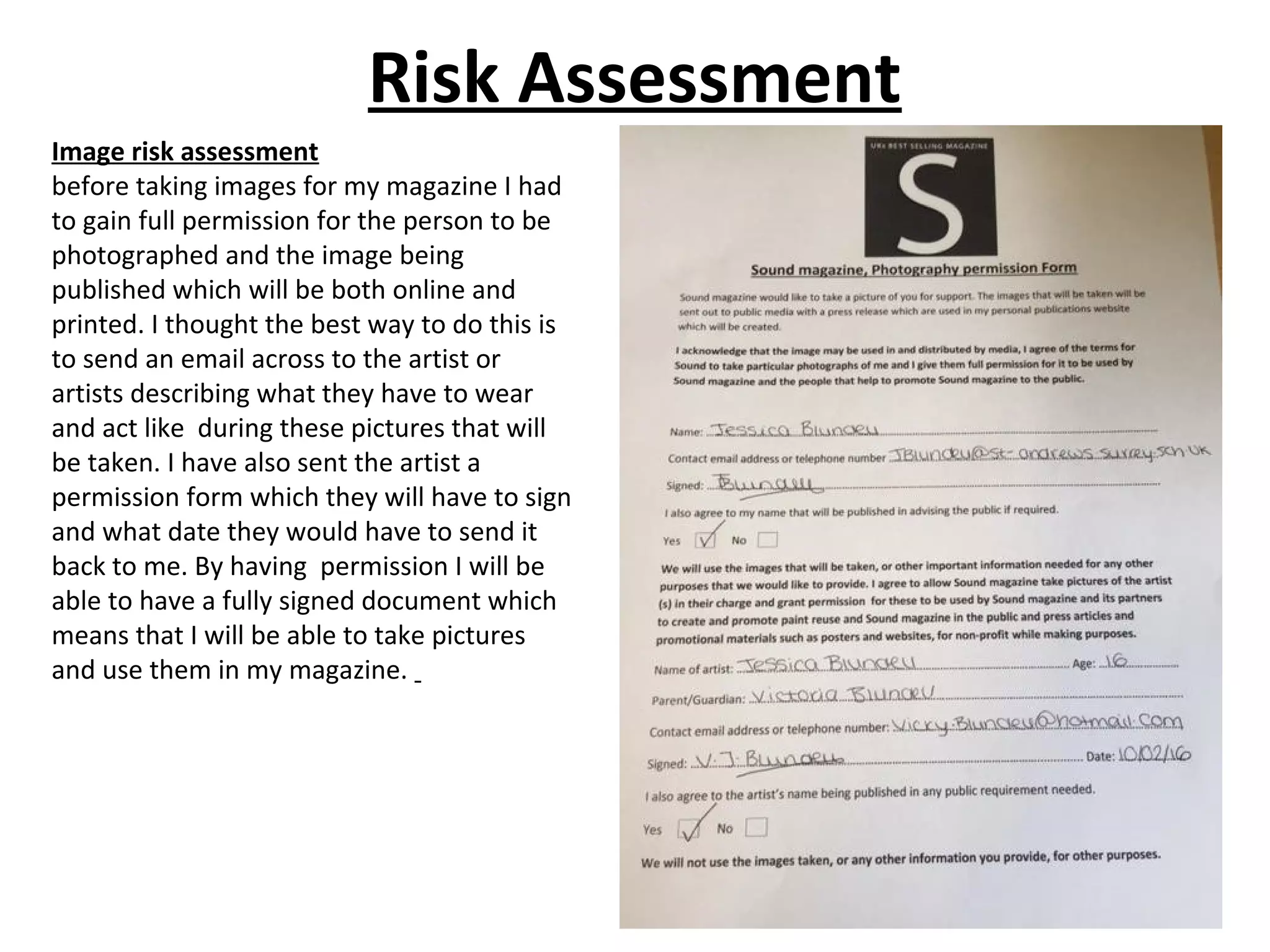 Risk Assessment
Image risk assessment
before taking images for my magazine I had
to gain full permission for the person to be
photographed and the image being
published which will be both online and
printed. I thought the best way to do this is
to send an email across to the artist or
artists describing what they have to wear
and act like during these pictures that will
be taken. I have also sent the artist a
permission form which they will have to sign
and what date they would have to send it
back to me. By having permission I will be
able to have a fully signed document which
means that I will be able to take pictures
and use them in my magazine.
 