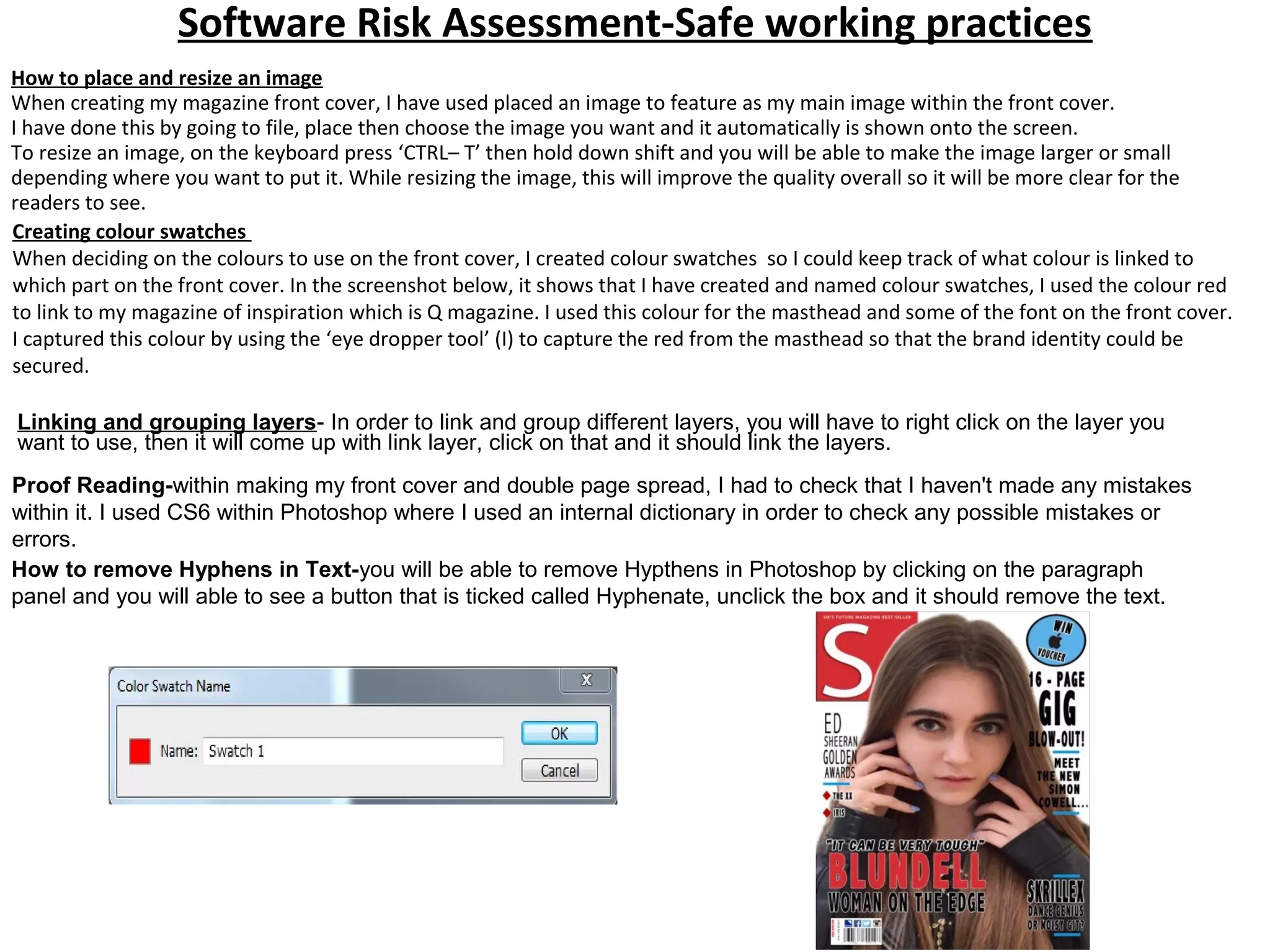 Software Risk Assessment-Safe working practices
Creating colour swatches
When deciding on the colours to use on the front cover, I created colour swatches so I could keep track of what colour is linked to
which part on the front cover. In the screenshot below, it shows that I have created and named colour swatches, I used the colour red
to link to my magazine of inspiration which is Q magazine. I used this colour for the masthead and some of the font on the front cover.
I captured this colour by using the ‘eye dropper tool’ (I) to capture the red from the masthead so that the brand identity could be
secured.
How to place and resize an image
When creating my magazine front cover, I have used placed an image to feature as my main image within the front cover.
I have done this by going to file, place then choose the image you want and it automatically is shown onto the screen.
To resize an image, on the keyboard press ‘CTRL– T’ then hold down shift and you will be able to make the image larger or small
depending where you want to put it. While resizing the image, this will improve the quality overall so it will be more clear for the
readers to see.
Linking and grouping layers- In order to link and group different layers, you will have to right click on the layer you
want to use, then it will come up with link layer, click on that and it should link the layers.
Proof Reading-within making my front cover and double page spread, I had to check that I haven't made any mistakes
within it. I used CS6 within Photoshop where I used an internal dictionary in order to check any possible mistakes or
errors.
How to remove Hyphens in Text-you will be able to remove Hypthens in Photoshop by clicking on the paragraph
panel and you will able to see a button that is ticked called Hyphenate, unclick the box and it should remove the text.
 