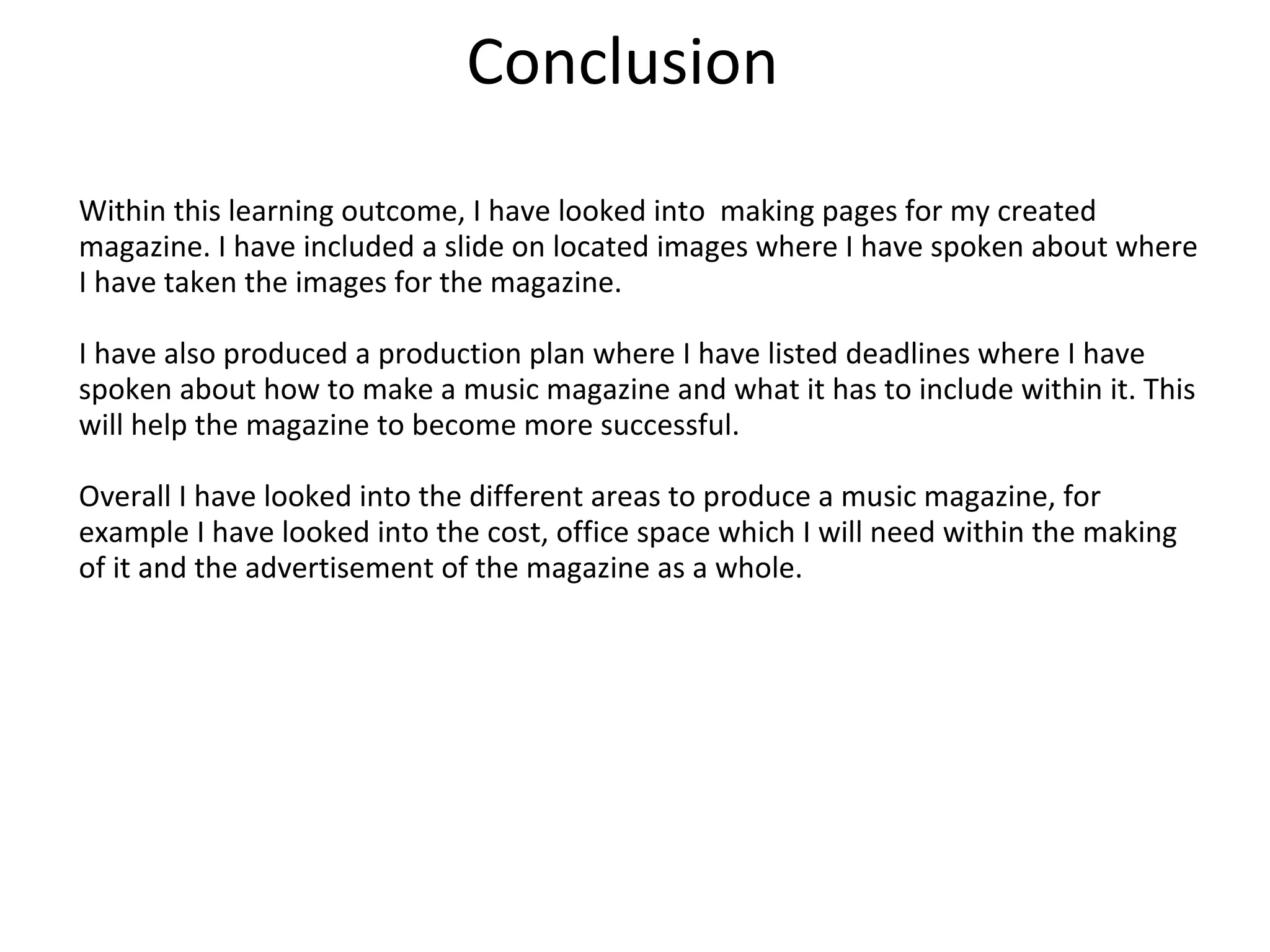 Conclusion
Within this learning outcome, I have looked into making pages for my created
magazine. I have included a slide on located images where I have spoken about where
I have taken the images for the magazine.
I have also produced a production plan where I have listed deadlines where I have
spoken about how to make a music magazine and what it has to include within it. This
will help the magazine to become more successful.
Overall I have looked into the different areas to produce a music magazine, for
example I have looked into the cost, office space which I will need within the making
of it and the advertisement of the magazine as a whole.
 