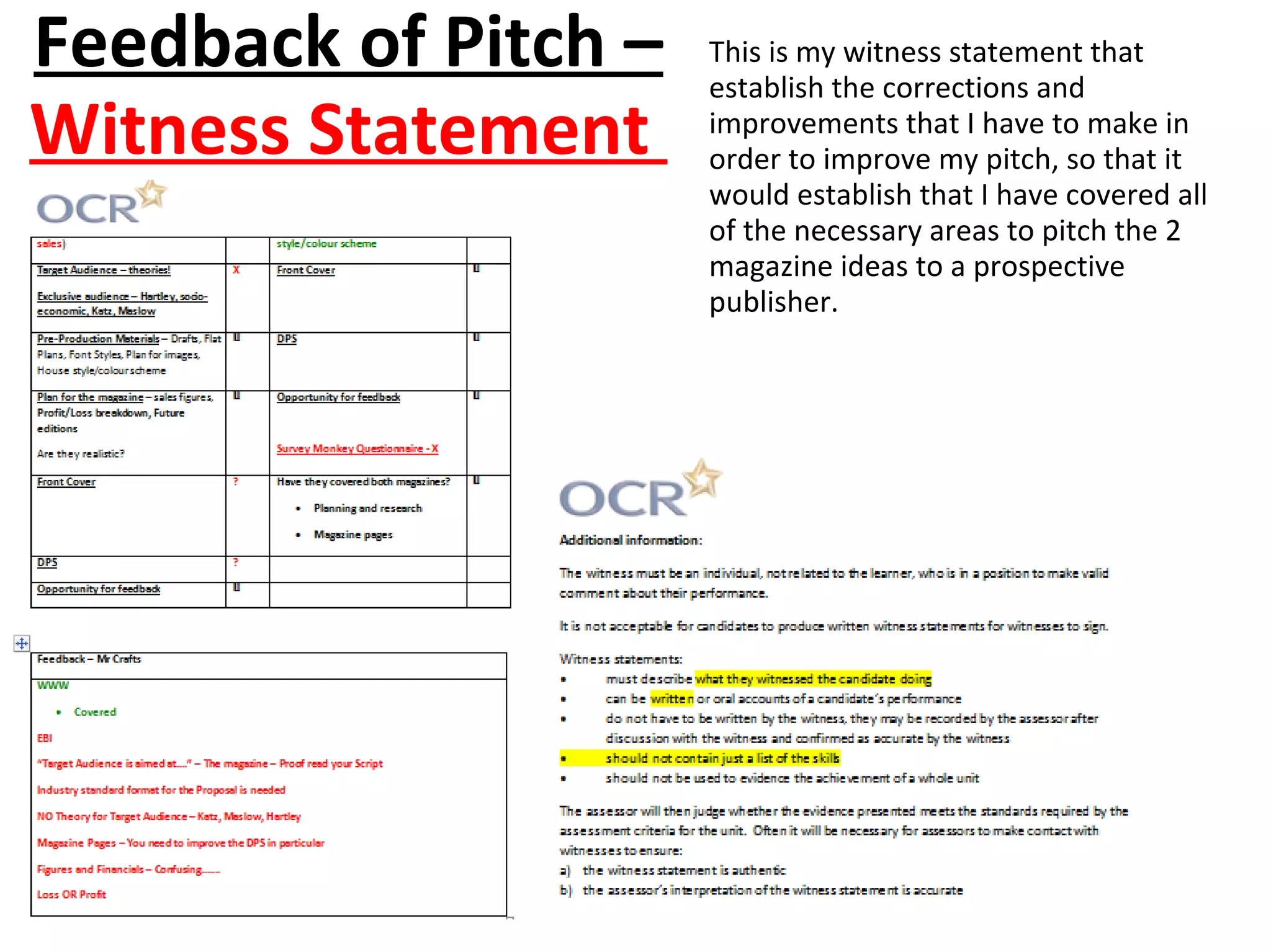 Feedback of Pitch –
Witness Statement
This is my witness statement that
establish the corrections and
improvements that I have to make in
order to improve my pitch, so that it
would establish that I have covered all
of the necessary areas to pitch the 2
magazine ideas to a prospective
publisher.
 