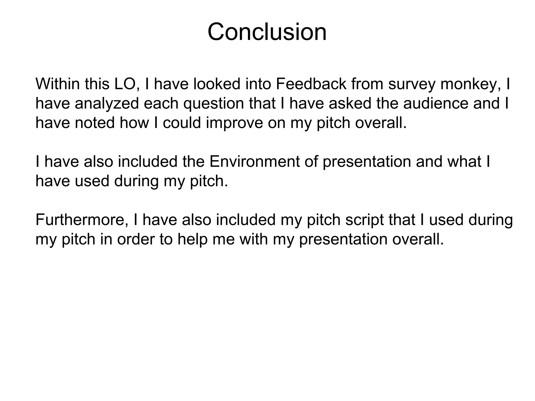 Conclusion
Within this LO, I have looked into Feedback from survey monkey, I
have analyzed each question that I have asked the audience and I
have noted how I could improve on my pitch overall.
I have also included the Environment of presentation and what I
have used during my pitch.
Furthermore, I have also included my pitch script that I used during
my pitch in order to help me with my presentation overall.
 