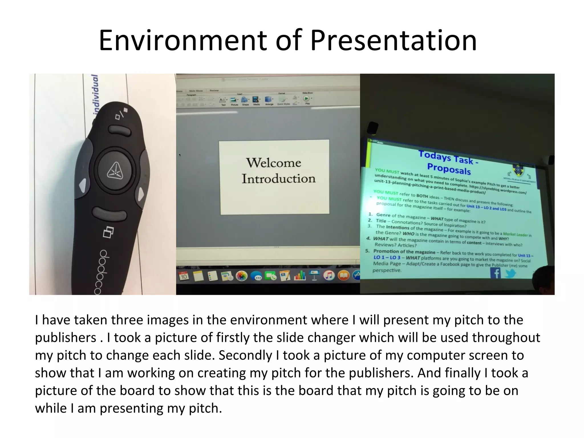 Environment of Presentation
I have taken three images in the environment where I will present my pitch to the
publishers . I took a picture of firstly the slide changer which will be used throughout
my pitch to change each slide. Secondly I took a picture of my computer screen to
show that I am working on creating my pitch for the publishers. And finally I took a
picture of the board to show that this is the board that my pitch is going to be on
while I am presenting my pitch.
 