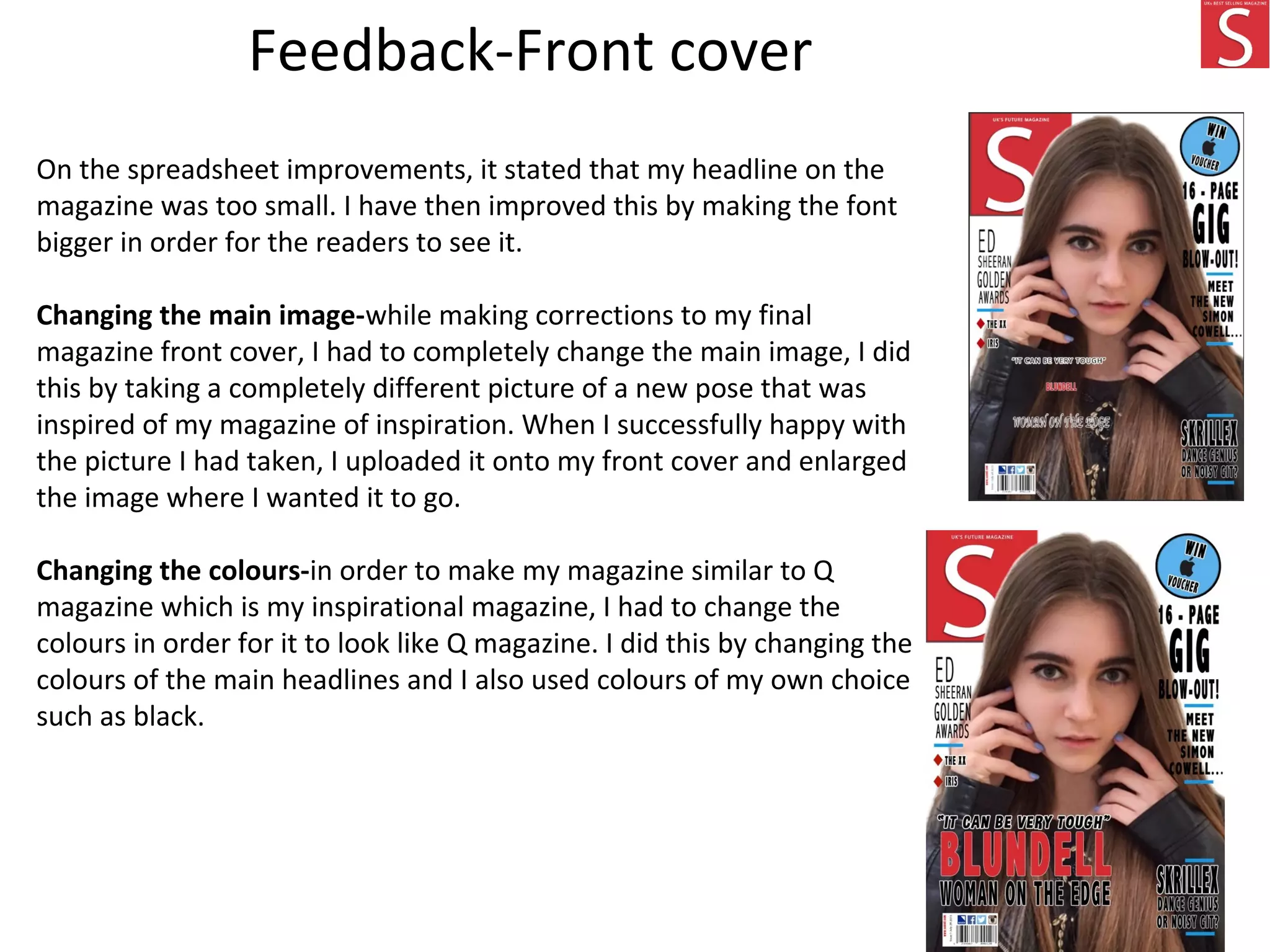 On the spreadsheet improvements, it stated that my headline on the
magazine was too small. I have then improved this by making the font
bigger in order for the readers to see it.
Changing the main image-while making corrections to my final
magazine front cover, I had to completely change the main image, I did
this by taking a completely different picture of a new pose that was
inspired of my magazine of inspiration. When I successfully happy with
the picture I had taken, I uploaded it onto my front cover and enlarged
the image where I wanted it to go.
Changing the colours-in order to make my magazine similar to Q
magazine which is my inspirational magazine, I had to change the
colours in order for it to look like Q magazine. I did this by changing the
colours of the main headlines and I also used colours of my own choice
such as black.
Feedback-Front cover
 