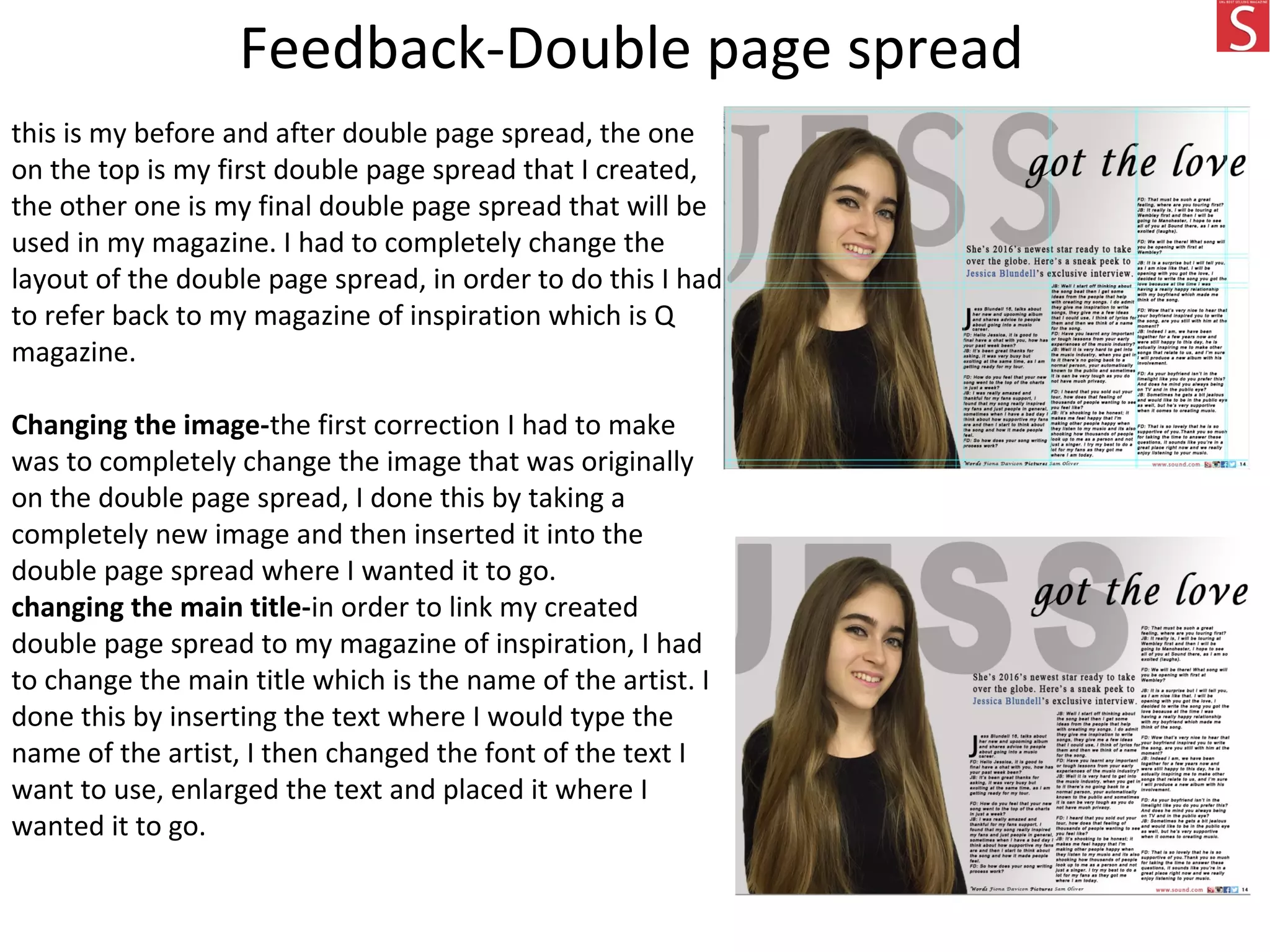 this is my before and after double page spread, the one
on the top is my first double page spread that I created,
the other one is my final double page spread that will be
used in my magazine. I had to completely change the
layout of the double page spread, in order to do this I had
to refer back to my magazine of inspiration which is Q
magazine.
Changing the image-the first correction I had to make
was to completely change the image that was originally
on the double page spread, I done this by taking a
completely new image and then inserted it into the
double page spread where I wanted it to go.
changing the main title-in order to link my created
double page spread to my magazine of inspiration, I had
to change the main title which is the name of the artist. I
done this by inserting the text where I would type the
name of the artist, I then changed the font of the text I
want to use, enlarged the text and placed it where I
wanted it to go.
Feedback-Double page spread
 