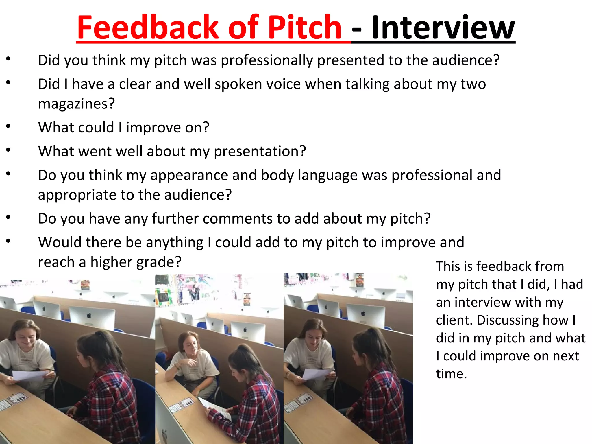 Feedback of Pitch - Interview
• Did you think my pitch was professionally presented to the audience?
• Did I have a clear and well spoken voice when talking about my two
magazines?
• What could I improve on?
• What went well about my presentation?
• Do you think my appearance and body language was professional and
appropriate to the audience?
• Do you have any further comments to add about my pitch?
• Would there be anything I could add to my pitch to improve and
reach a higher grade? This is feedback from
my pitch that I did, I had
an interview with my
client. Discussing how I
did in my pitch and what
I could improve on next
time.
 