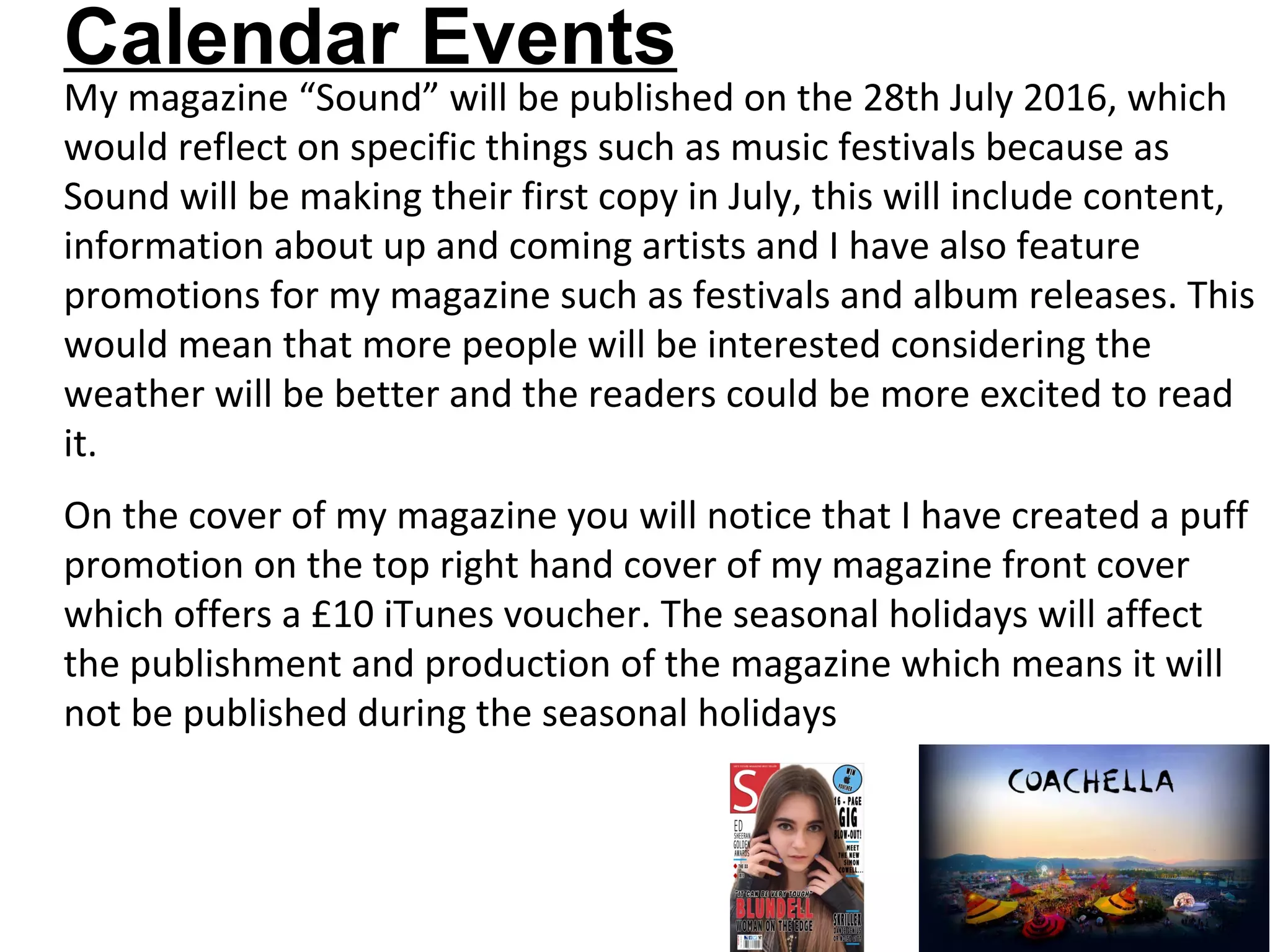 Calendar Events
My magazine “Sound” will be published on the 28th July 2016, which
would reflect on specific things such as music festivals because as
Sound will be making their first copy in July, this will include content,
information about up and coming artists and I have also feature
promotions for my magazine such as festivals and album releases. This
would mean that more people will be interested considering the
weather will be better and the readers could be more excited to read
it.
On the cover of my magazine you will notice that I have created a puff
promotion on the top right hand cover of my magazine front cover
which offers a £10 iTunes voucher. The seasonal holidays will affect
the publishment and production of the magazine which means it will
not be published during the seasonal holidays
 