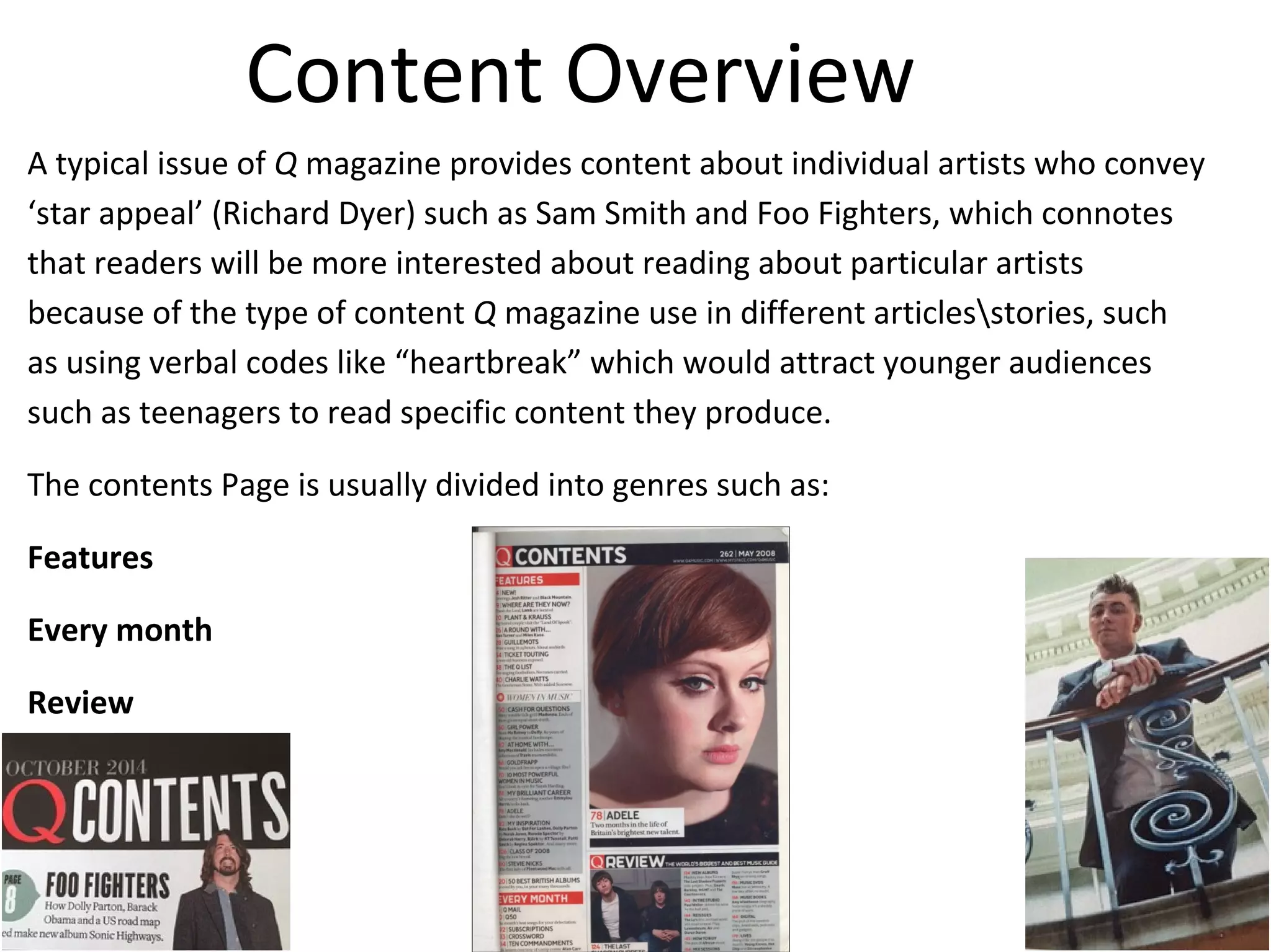 Content Overview
A typical issue of Q magazine provides content about individual artists who convey
‘star appeal’ (Richard Dyer) such as Sam Smith and Foo Fighters, which connotes
that readers will be more interested about reading about particular artists
because of the type of content Q magazine use in different articlesstories, such
as using verbal codes like “heartbreak” which would attract younger audiences
such as teenagers to read specific content they produce.
The contents Page is usually divided into genres such as:
Features
Every month
Review
 