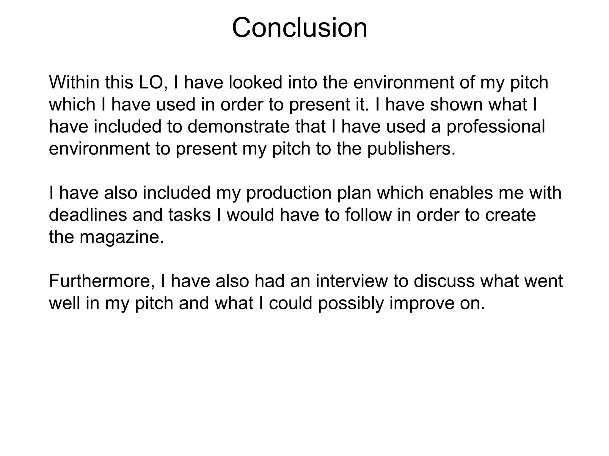 Conclusion
Within this LO, I have looked into the environment of my pitch
which I have used in order to present it. I have shown what I
have included to demonstrate that I have used a professional
environment to present my pitch to the publishers.
I have also included my production plan which enables me with
deadlines and tasks I would have to follow in order to create
the magazine.
Furthermore, I have also had an interview to discuss what went
well in my pitch and what I could possibly improve on.
 