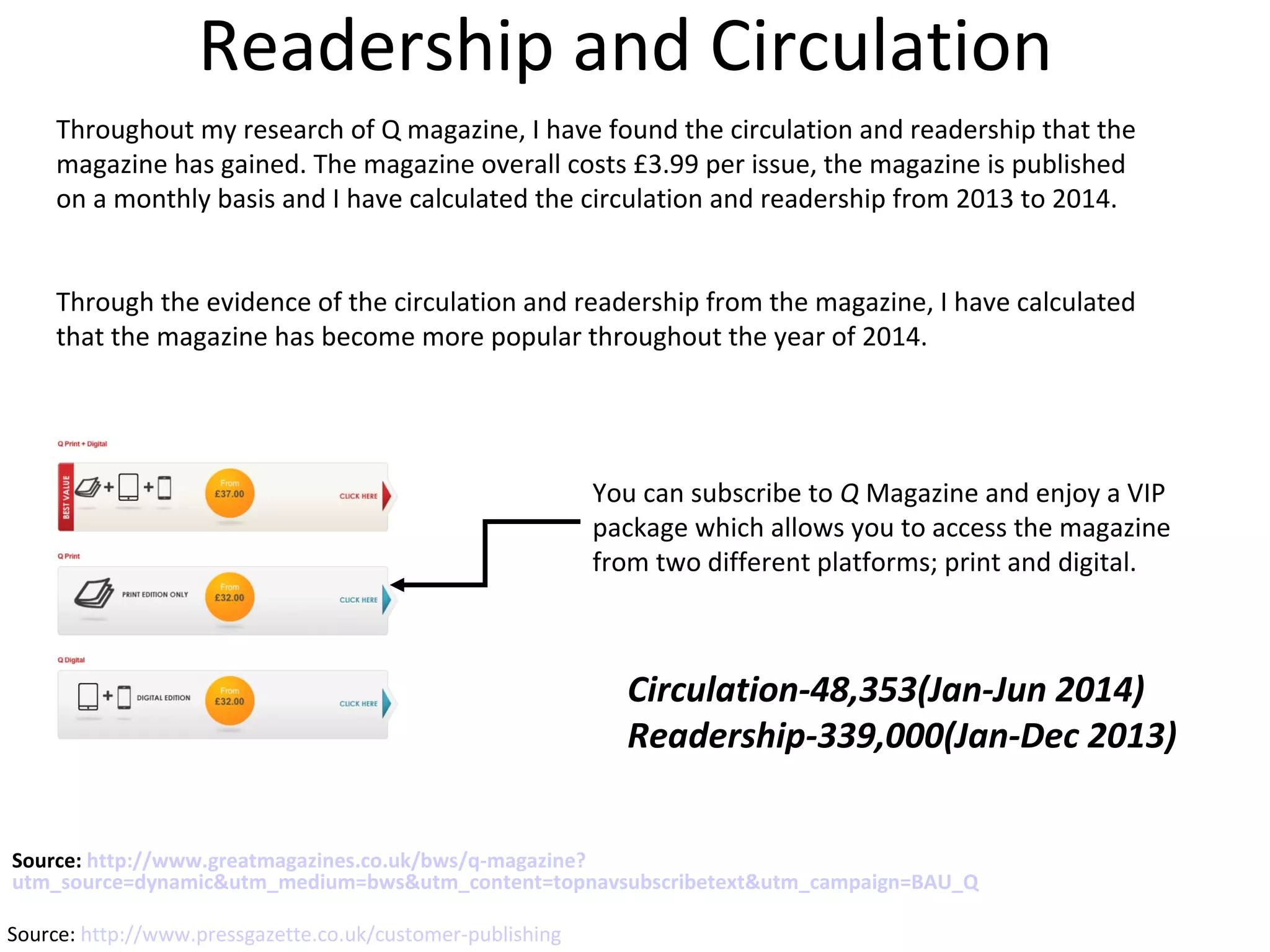 Source: http://www.greatmagazines.co.uk/bws/q-magazine?
utm_source=dynamic&utm_medium=bws&utm_content=topnavsubscribetext&utm_campaign=BAU_Q
You can subscribe to Q Magazine and enjoy a VIP
package which allows you to access the magazine
from two different platforms; print and digital.
Readership and Circulation
Throughout my research of Q magazine, I have found the circulation and readership that the
magazine has gained. The magazine overall costs £3.99 per issue, the magazine is published
on a monthly basis and I have calculated the circulation and readership from 2013 to 2014.
Through the evidence of the circulation and readership from the magazine, I have calculated
that the magazine has become more popular throughout the year of 2014.
Circulation-48,353(Jan-Jun 2014)
Readership-339,000(Jan-Dec 2013)
Source: http://www.pressgazette.co.uk/customer-publishing
 