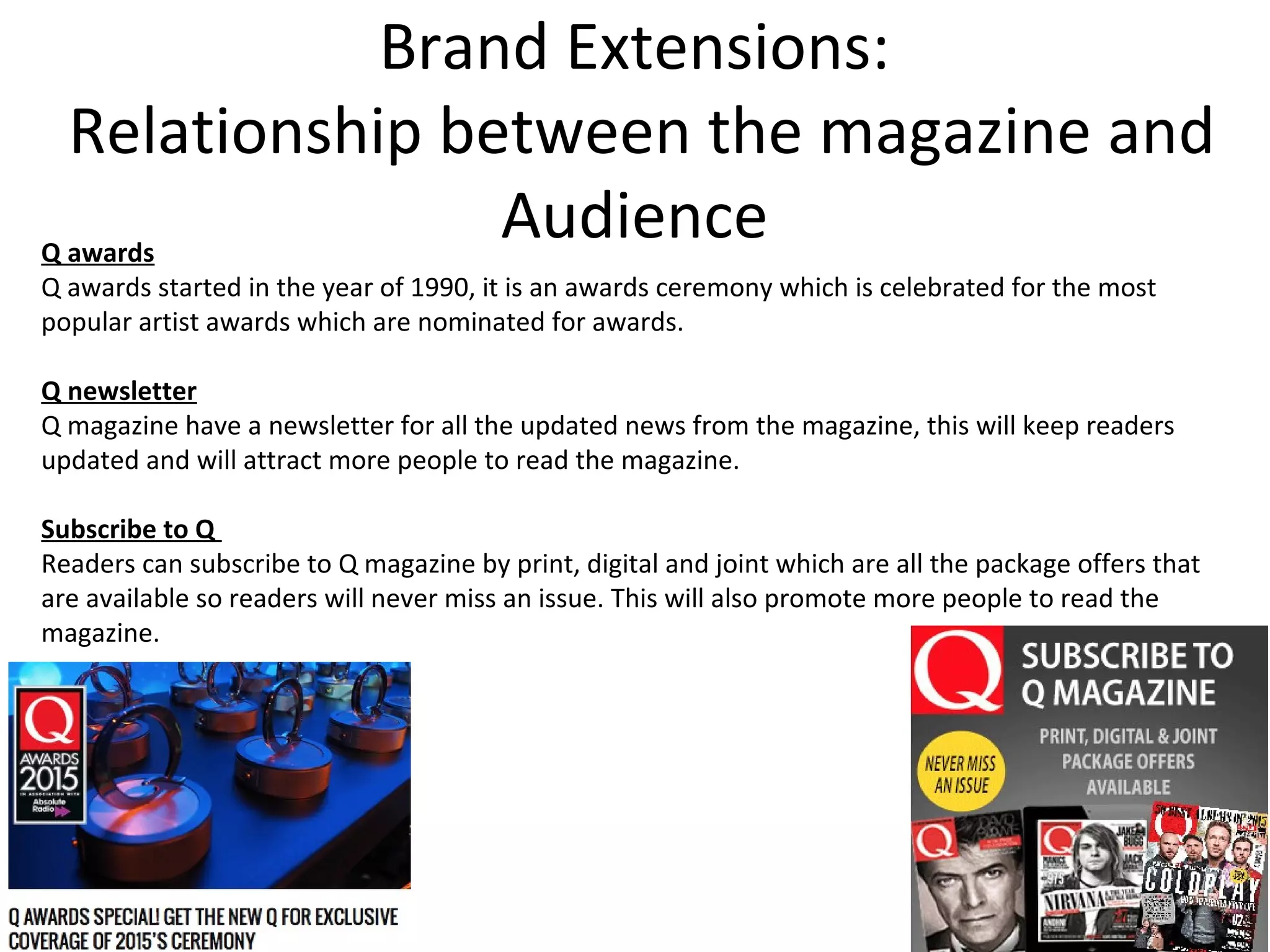 Brand Extensions:
Relationship between the magazine and
AudienceQ awards
Q awards started in the year of 1990, it is an awards ceremony which is celebrated for the most
popular artist awards which are nominated for awards.
Q newsletter
Q magazine have a newsletter for all the updated news from the magazine, this will keep readers
updated and will attract more people to read the magazine.
Subscribe to Q
Readers can subscribe to Q magazine by print, digital and joint which are all the package offers that
are available so readers will never miss an issue. This will also promote more people to read the
magazine.
 