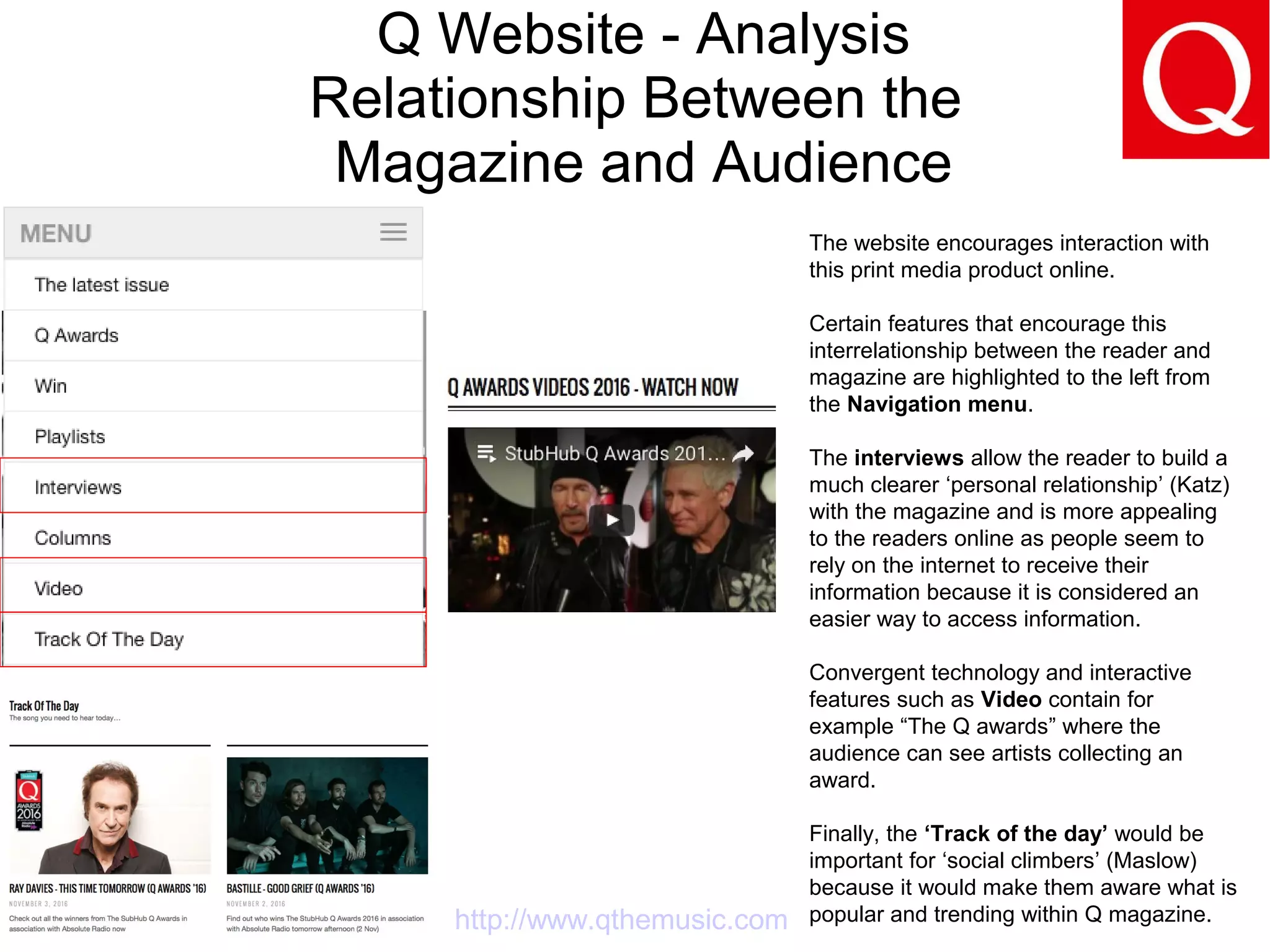 Q Website - Analysis
Relationship Between the
Magazine and Audience
http://www.qthemusic.com
The website encourages interaction with
this print media product online.
Certain features that encourage this
interrelationship between the reader and
magazine are highlighted to the left from
the Navigation menu.
The interviews allow the reader to build a
much clearer ‘personal relationship’ (Katz)
with the magazine and is more appealing
to the readers online as people seem to
rely on the internet to receive their
information because it is considered an
easier way to access information.
Convergent technology and interactive
features such as Video contain for
example “The Q awards” where the
audience can see artists collecting an
award.
Finally, the ‘Track of the day’ would be
important for ‘social climbers’ (Maslow)
because it would make them aware what is
popular and trending within Q magazine.
 