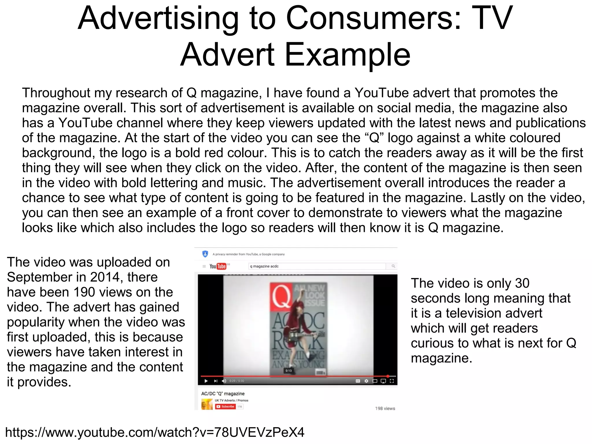 Advertising to Consumers: TV
Advert Example
https://www.youtube.com/watch?v=78UVEVzPeX4
Throughout my research of Q magazine, I have found a YouTube advert that promotes the
magazine overall. This sort of advertisement is available on social media, the magazine also
has a YouTube channel where they keep viewers updated with the latest news and publications
of the magazine. At the start of the video you can see the “Q” logo against a white coloured
background, the logo is a bold red colour. This is to catch the readers away as it will be the first
thing they will see when they click on the video. After, the content of the magazine is then seen
in the video with bold lettering and music. The advertisement overall introduces the reader a
chance to see what type of content is going to be featured in the magazine. Lastly on the video,
you can then see an example of a front cover to demonstrate to viewers what the magazine
looks like which also includes the logo so readers will then know it is Q magazine.
The video was uploaded on
September in 2014, there
have been 190 views on the
video. The advert has gained
popularity when the video was
first uploaded, this is because
viewers have taken interest in
the magazine and the content
it provides.
The video is only 30
seconds long meaning that
it is a television advert
which will get readers
curious to what is next for Q
magazine.
 