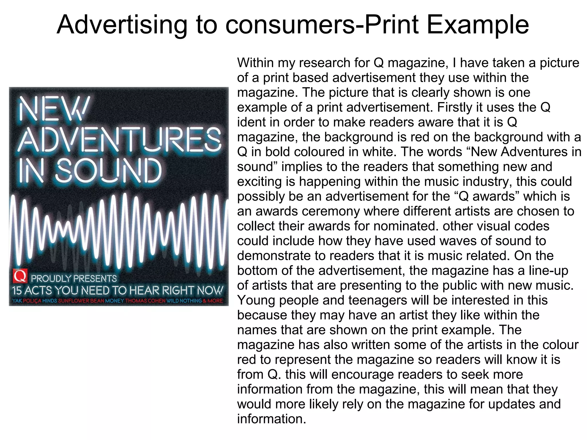 Advertising to consumers-Print Example
Within my research for Q magazine, I have taken a picture
of a print based advertisement they use within the
magazine. The picture that is clearly shown is one
example of a print advertisement. Firstly it uses the Q
ident in order to make readers aware that it is Q
magazine, the background is red on the background with a
Q in bold coloured in white. The words “New Adventures in
sound” implies to the readers that something new and
exciting is happening within the music industry, this could
possibly be an advertisement for the “Q awards” which is
an awards ceremony where different artists are chosen to
collect their awards for nominated. other visual codes
could include how they have used waves of sound to
demonstrate to readers that it is music related. On the
bottom of the advertisement, the magazine has a line-up
of artists that are presenting to the public with new music.
Young people and teenagers will be interested in this
because they may have an artist they like within the
names that are shown on the print example. The
magazine has also written some of the artists in the colour
red to represent the magazine so readers will know it is
from Q. this will encourage readers to seek more
information from the magazine, this will mean that they
would more likely rely on the magazine for updates and
information.
 