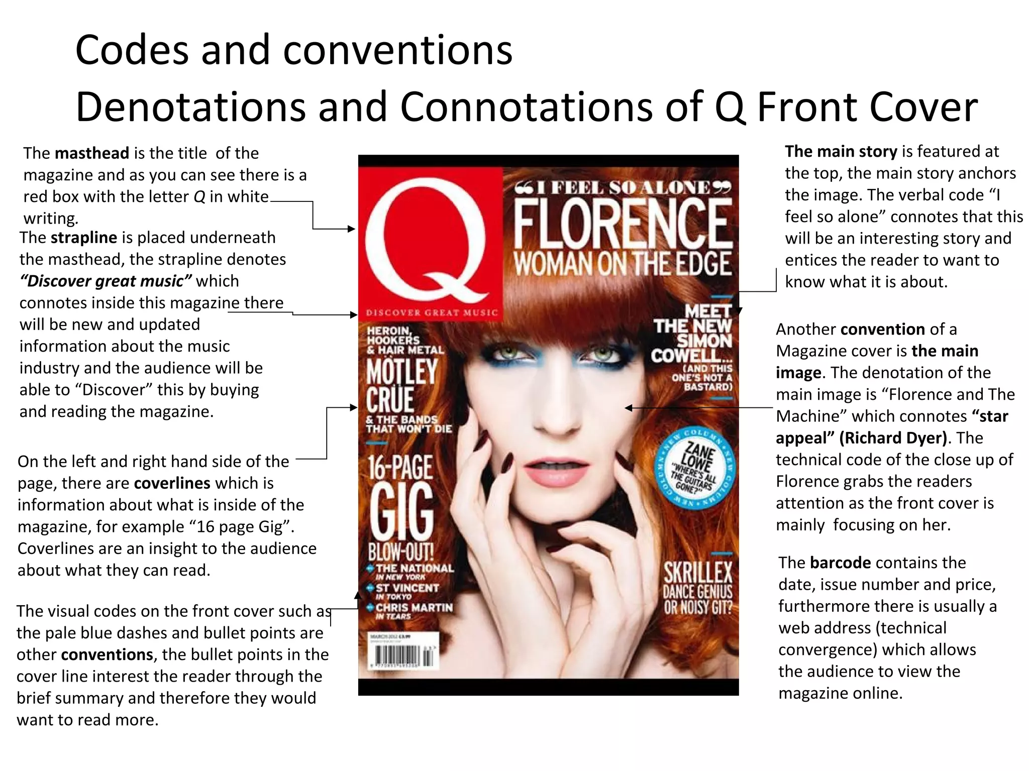 The masthead is the title of the
magazine and as you can see there is a
red box with the letter Q in white
writing.
Another convention of a
Magazine cover is the main
image. The denotation of the
main image is “Florence and The
Machine” which connotes “star
appeal” (Richard Dyer). The
technical code of the close up of
Florence grabs the readers
attention as the front cover is
mainly focusing on her.
The visual codes on the front cover such as
the pale blue dashes and bullet points are
other conventions, the bullet points in the
cover line interest the reader through the
brief summary and therefore they would
want to read more.
The strapline is placed underneath
the masthead, the strapline denotes
“Discover great music” which
connotes inside this magazine there
will be new and updated
information about the music
industry and the audience will be
able to “Discover” this by buying
and reading the magazine.
On the left and right hand side of the
page, there are coverlines which is
information about what is inside of the
magazine, for example “16 page Gig”.
Coverlines are an insight to the audience
about what they can read. The barcode contains the
date, issue number and price,
furthermore there is usually a
web address (technical
convergence) which allows
the audience to view the
magazine online.
The main story is featured at
the top, the main story anchors
the image. The verbal code “I
feel so alone” connotes that this
will be an interesting story and
entices the reader to want to
know what it is about.
Codes and conventions
Denotations and Connotations of Q Front Cover
 