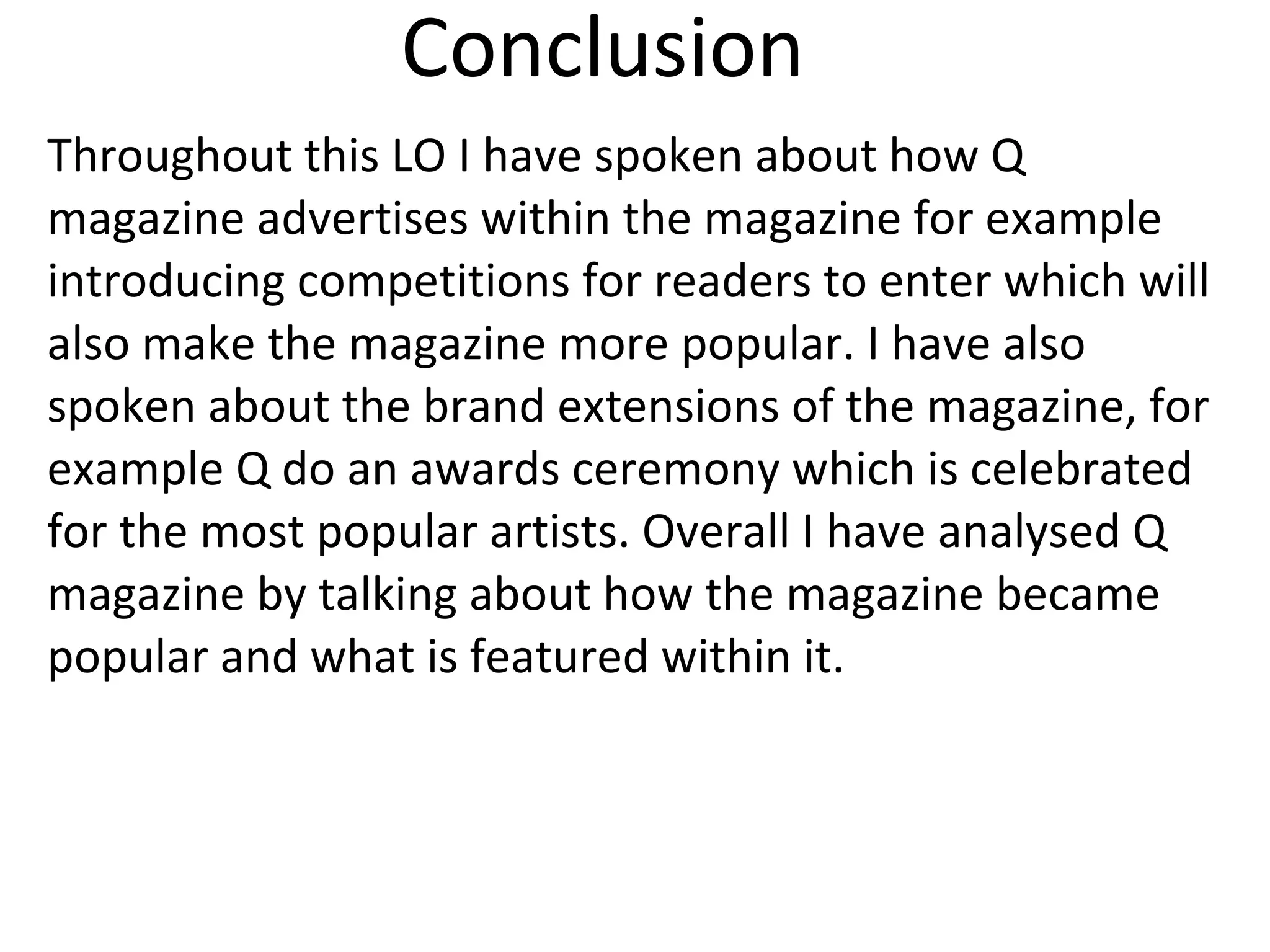 Conclusion
Throughout this LO I have spoken about how Q
magazine advertises within the magazine for example
introducing competitions for readers to enter which will
also make the magazine more popular. I have also
spoken about the brand extensions of the magazine, for
example Q do an awards ceremony which is celebrated
for the most popular artists. Overall I have analysed Q
magazine by talking about how the magazine became
popular and what is featured within it.
 