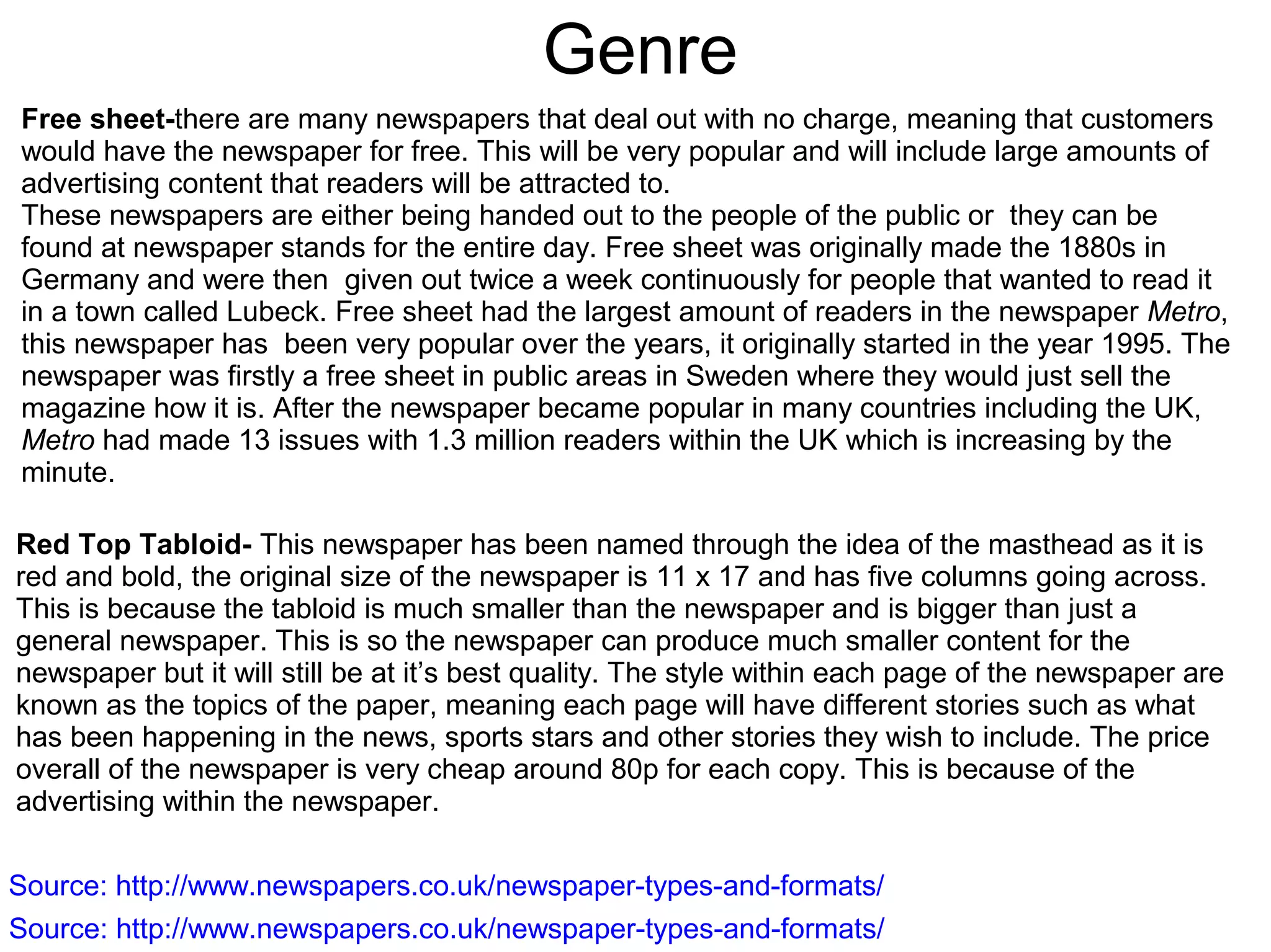 Genre
Free sheet-there are many newspapers that deal out with no charge, meaning that customers
would have the newspaper for free. This will be very popular and will include large amounts of
advertising content that readers will be attracted to.
These newspapers are either being handed out to the people of the public or they can be
found at newspaper stands for the entire day. Free sheet was originally made the 1880s in
Germany and were then given out twice a week continuously for people that wanted to read it
in a town called Lubeck. Free sheet had the largest amount of readers in the newspaper Metro,
this newspaper has been very popular over the years, it originally started in the year 1995. The
newspaper was firstly a free sheet in public areas in Sweden where they would just sell the
magazine how it is. After the newspaper became popular in many countries including the UK,
Metro had made 13 issues with 1.3 million readers within the UK which is increasing by the
minute.
Red Top Tabloid- This newspaper has been named through the idea of the masthead as it is
red and bold, the original size of the newspaper is 11 x 17 and has five columns going across.
This is because the tabloid is much smaller than the newspaper and is bigger than just a
general newspaper. This is so the newspaper can produce much smaller content for the
newspaper but it will still be at it’s best quality. The style within each page of the newspaper are
known as the topics of the paper, meaning each page will have different stories such as what
has been happening in the news, sports stars and other stories they wish to include. The price
overall of the newspaper is very cheap around 80p for each copy. This is because of the
advertising within the newspaper.
Source: http://www.newspapers.co.uk/newspaper-types-and-formats/
Source: http://www.newspapers.co.uk/newspaper-types-and-formats/
 