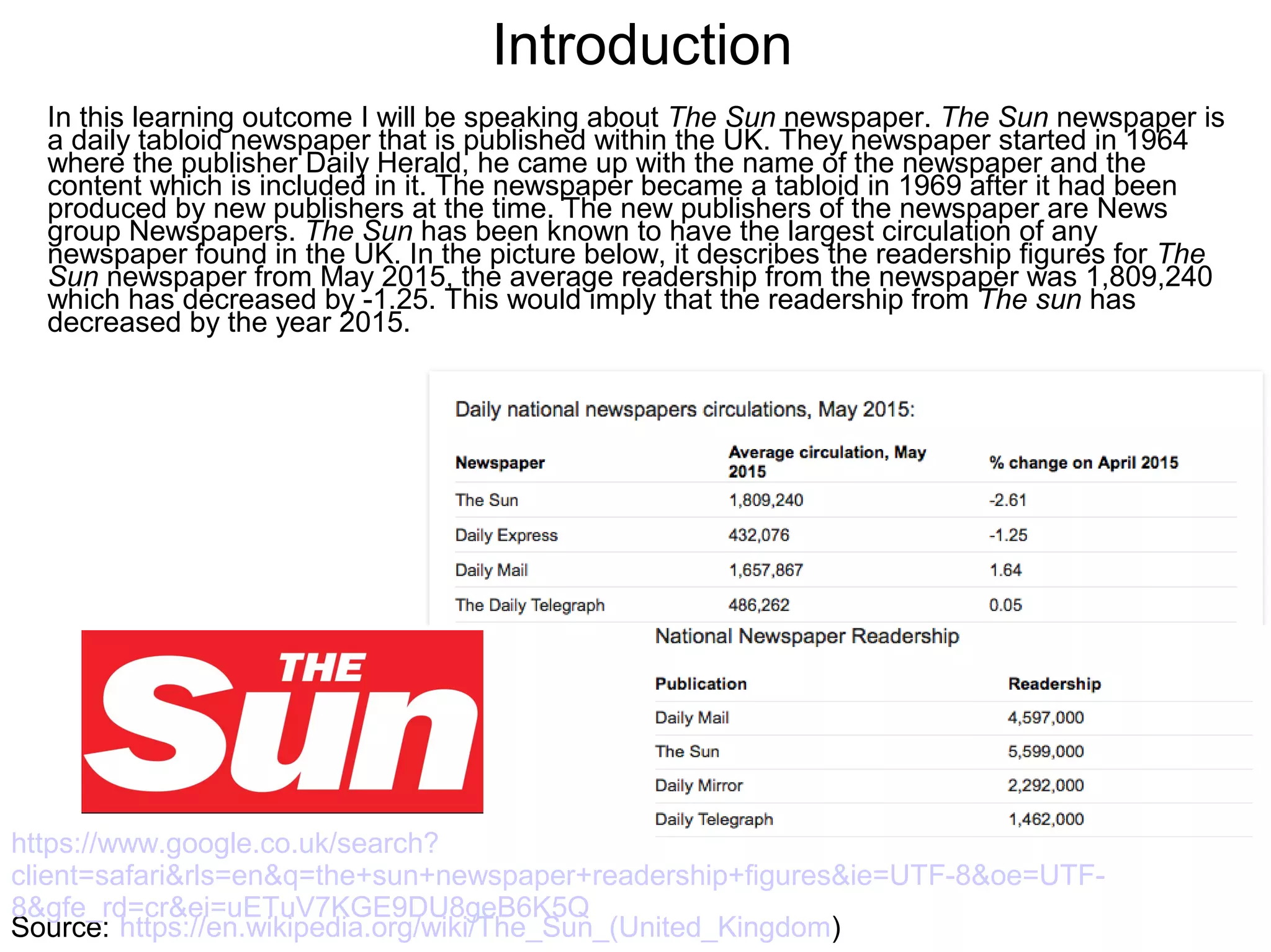 Introduction
Source: https://en.wikipedia.org/wiki/The_Sun_(United_Kingdom)
https://www.google.co.uk/search?
client=safari&rls=en&q=the+sun+newspaper+readership+figures&ie=UTF-8&oe=UTF-
8&gfe_rd=cr&ei=uETuV7KGE9DU8geB6K5Q
In this learning outcome I will be speaking about The Sun newspaper. The Sun newspaper is
a daily tabloid newspaper that is published within the UK. They newspaper started in 1964
where the publisher Daily Herald, he came up with the name of the newspaper and the
content which is included in it. The newspaper became a tabloid in 1969 after it had been
produced by new publishers at the time. The new publishers of the newspaper are News
group Newspapers. The Sun has been known to have the largest circulation of any
newspaper found in the UK. In the picture below, it describes the readership figures for The
Sun newspaper from May 2015, the average readership from the newspaper was 1,809,240
which has decreased by -1.25. This would imply that the readership from The sun has
decreased by the year 2015.
 