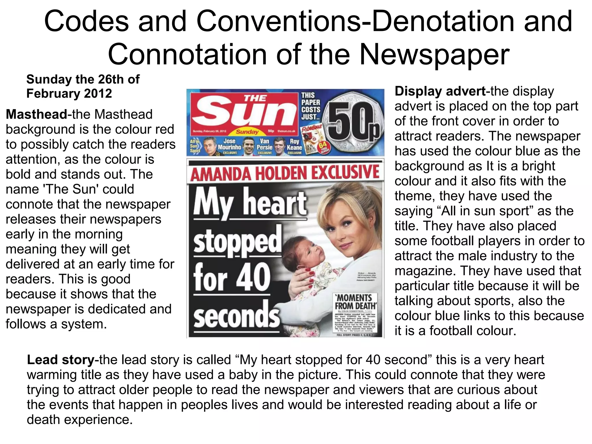 Codes and Conventions-Denotation and
Connotation of the Newspaper
Masthead-the Masthead
background is the colour red
to possibly catch the readers
attention, as the colour is
bold and stands out. The
name 'The Sun' could
connote that the newspaper
releases their newspapers
early in the morning
meaning they will get
delivered at an early time for
readers. This is good
because it shows that the
newspaper is dedicated and
follows a system.
Display advert-the display
advert is placed on the top part
of the front cover in order to
attract readers. The newspaper
has used the colour blue as the
background as It is a bright
colour and it also fits with the
theme, they have used the
saying “All in sun sport” as the
title. They have also placed
some football players in order to
attract the male industry to the
magazine. They have used that
particular title because it will be
talking about sports, also the
colour blue links to this because
it is a football colour.
Lead story-the lead story is called “My heart stopped for 40 second” this is a very heart
warming title as they have used a baby in the picture. This could connote that they were
trying to attract older people to read the newspaper and viewers that are curious about
the events that happen in peoples lives and would be interested reading about a life or
death experience.
Sunday the 26th of
February 2012
 