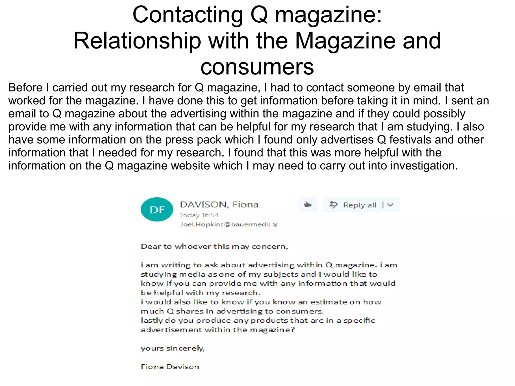 Contacting Q magazine:
Relationship with the Magazine and
consumers
Before I carried out my research for Q magazine, I had to contact someone by email that
worked for the magazine. I have done this to get information before taking it in mind. I sent an
email to Q magazine about the advertising within the magazine and if they could possibly
provide me with any information that can be helpful for my research that I am studying. I also
have some information on the press pack which I found only advertises Q festivals and other
information that I needed for my research. I found that this was more helpful with the
information on the Q magazine website which I may need to carry out into investigation.
 