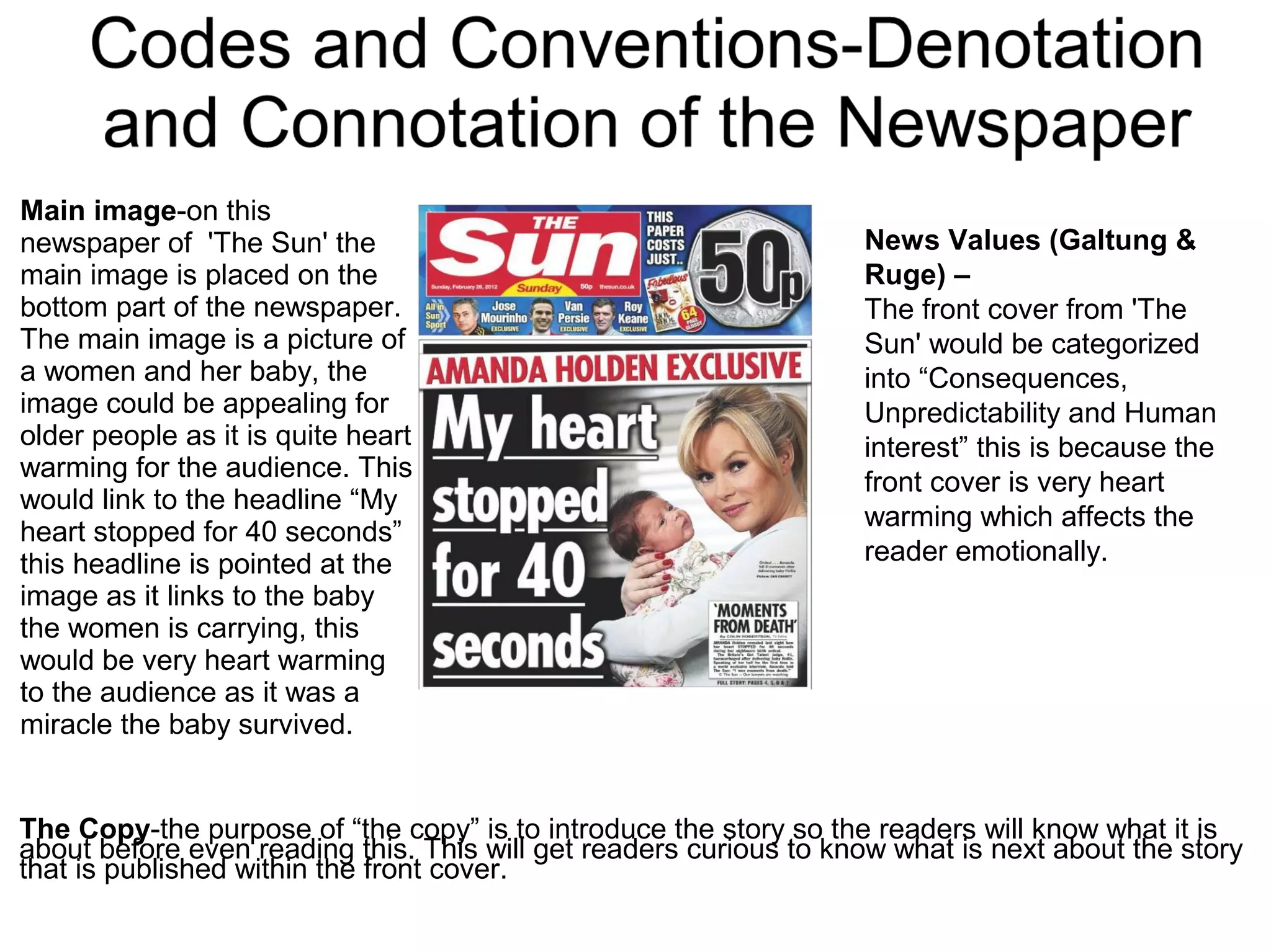 Main image-on this
newspaper of 'The Sun' the
main image is placed on the
bottom part of the newspaper.
The main image is a picture of
a women and her baby, the
image could be appealing for
older people as it is quite heart
warming for the audience. This
would link to the headline “My
heart stopped for 40 seconds”
this headline is pointed at the
image as it links to the baby
the women is carrying, this
would be very heart warming
to the audience as it was a
miracle the baby survived.
The Copy-the purpose of “the copy” is to introduce the story so the readers will know what it is
about before even reading this. This will get readers curious to know what is next about the story
that is published within the front cover.
News Values (Galtung &
Ruge) –
The front cover from 'The
Sun' would be categorized
into “Consequences,
Unpredictability and Human
interest” this is because the
front cover is very heart
warming which affects the
reader emotionally.
 