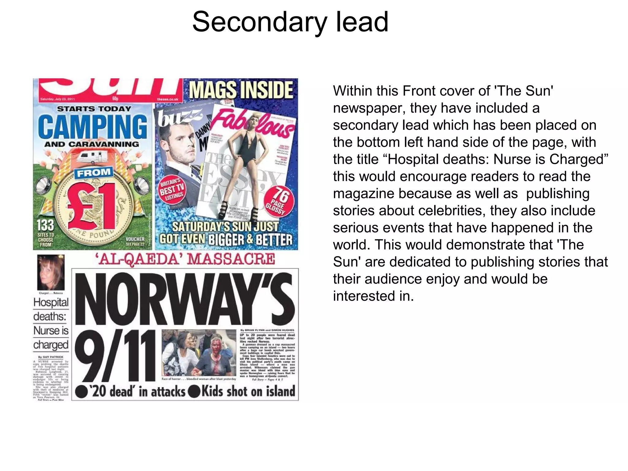 Secondary lead
Within this Front cover of 'The Sun'
newspaper, they have included a
secondary lead which has been placed on
the bottom left hand side of the page, with
the title “Hospital deaths: Nurse is Charged”
this would encourage readers to read the
magazine because as well as publishing
stories about celebrities, they also include
serious events that have happened in the
world. This would demonstrate that 'The
Sun' are dedicated to publishing stories that
their audience enjoy and would be
interested in.
 