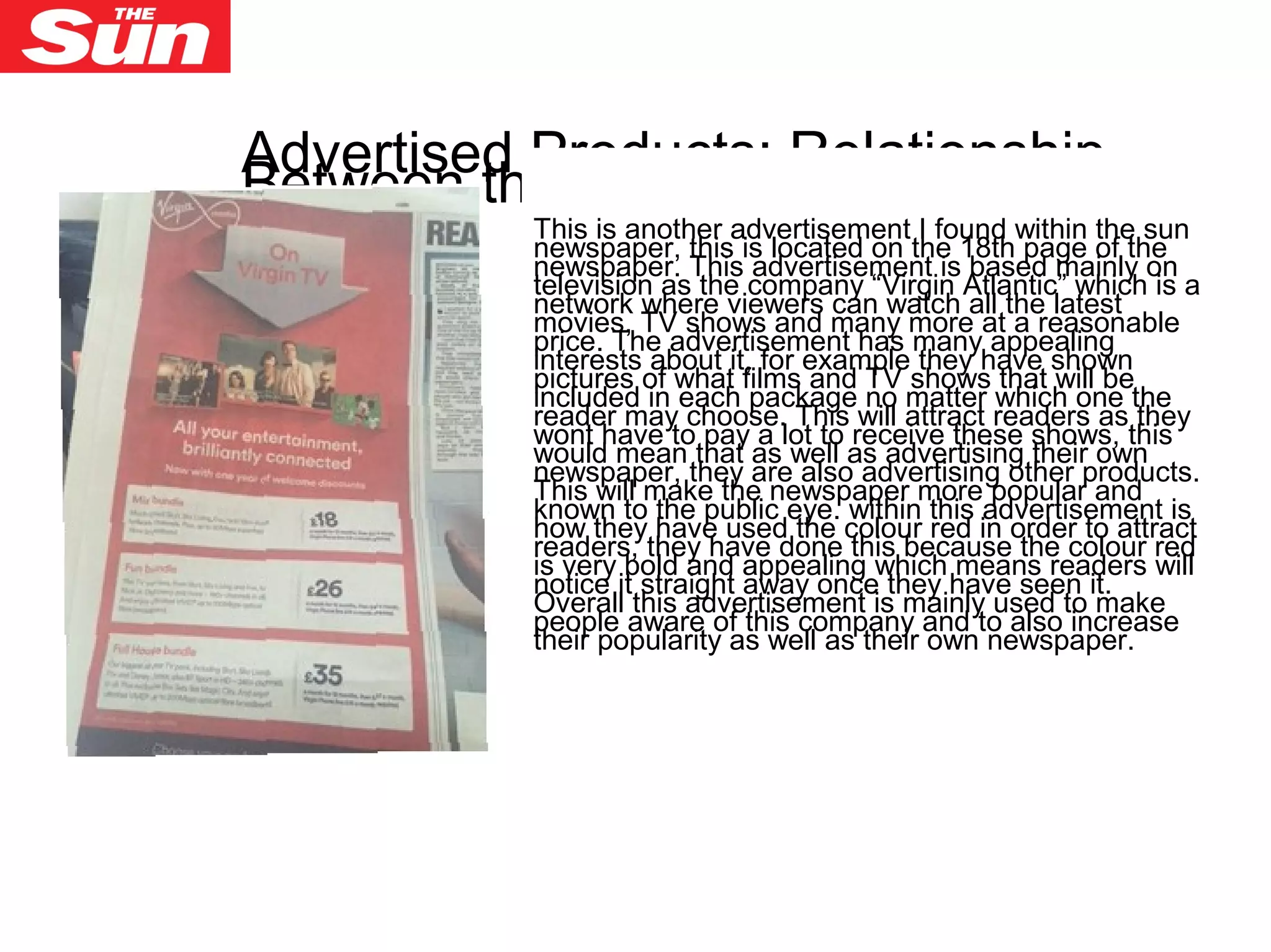 Advertised Products: Relationship
Between the Advertiser and publisher
This is another advertisement I found within the sun
newspaper, this is located on the 18th page of the
newspaper. This advertisement is based mainly on
television as the company “Virgin Atlantic” which is a
network where viewers can watch all the latest
movies, TV shows and many more at a reasonable
price. The advertisement has many appealing
interests about it, for example they have shown
pictures of what films and TV shows that will be
included in each package no matter which one the
reader may choose. This will attract readers as they
wont have to pay a lot to receive these shows, this
would mean that as well as advertising their own
newspaper, they are also advertising other products.
This will make the newspaper more popular and
known to the public eye. within this advertisement is
how they have used the colour red in order to attract
readers, they have done this because the colour red
is very bold and appealing which means readers will
notice it straight away once they have seen it.
Overall this advertisement is mainly used to make
people aware of this company and to also increase
their popularity as well as their own newspaper.
 