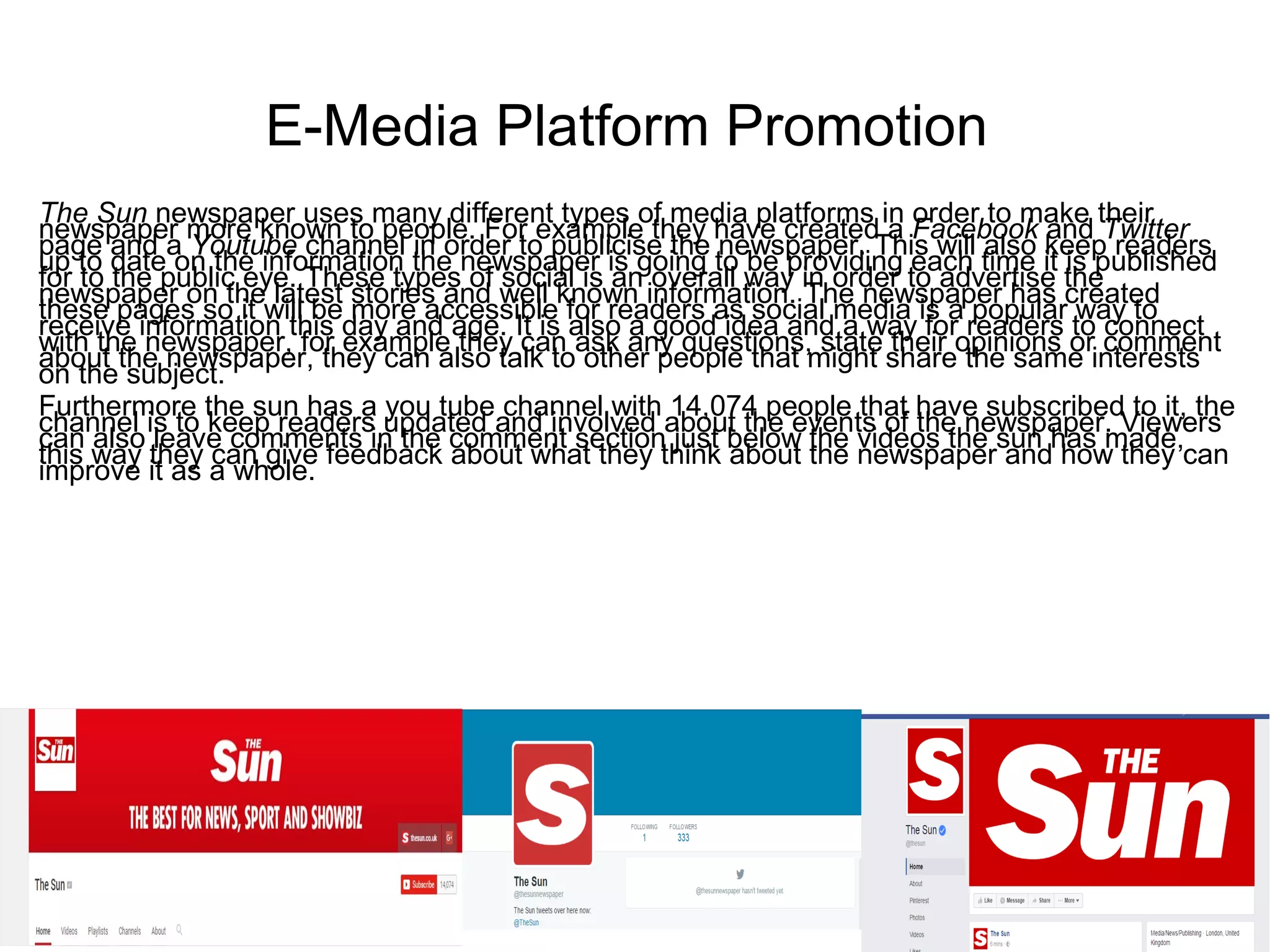 E-Media Platform Promotion
The Sun newspaper uses many different types of media platforms in order to make their
newspaper more known to people. For example they have created a Facebook and Twitter
page and a Youtube channel in order to publicise the newspaper. This will also keep readers
up to date on the information the newspaper is going to be providing each time it is published
for to the public eye. These types of social is an overall way in order to advertise the
newspaper on the latest stories and well known information. The newspaper has created
these pages so it will be more accessible for readers as social media is a popular way to
receive information this day and age. It is also a good idea and a way for readers to connect
with the newspaper, for example they can ask any questions, state their opinions or comment
about the newspaper, they can also talk to other people that might share the same interests
on the subject.
Furthermore the sun has a you tube channel with 14,074 people that have subscribed to it, the
channel is to keep readers updated and involved about the events of the newspaper. Viewers
can also leave comments in the comment section just below the videos the sun has made,
this way they can give feedback about what they think about the newspaper and how they can
improve it as a whole.
 