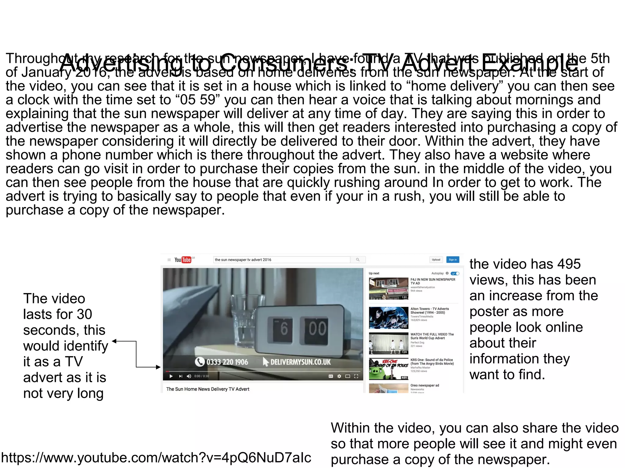 Advertising to Consumers: TV Advert Example
https://www.youtube.com/watch?v=4pQ6NuD7aIc
Throughout my research for the sun newspaper, I have found a TV that was published on the 5th
of January 2016, the advert is based on home deliveries from the sun newspaper. At the start of
the video, you can see that it is set in a house which is linked to “home delivery” you can then see
a clock with the time set to “05 59” you can then hear a voice that is talking about mornings and
explaining that the sun newspaper will deliver at any time of day. They are saying this in order to
advertise the newspaper as a whole, this will then get readers interested into purchasing a copy of
the newspaper considering it will directly be delivered to their door. Within the advert, they have
shown a phone number which is there throughout the advert. They also have a website where
readers can go visit in order to purchase their copies from the sun. in the middle of the video, you
can then see people from the house that are quickly rushing around In order to get to work. The
advert is trying to basically say to people that even if your in a rush, you will still be able to
purchase a copy of the newspaper.
The video
lasts for 30
seconds, this
would identify
it as a TV
advert as it is
not very long
the video has 495
views, this has been
an increase from the
poster as more
people look online
about their
information they
want to find.
Within the video, you can also share the video
so that more people will see it and might even
purchase a copy of the newspaper.
 