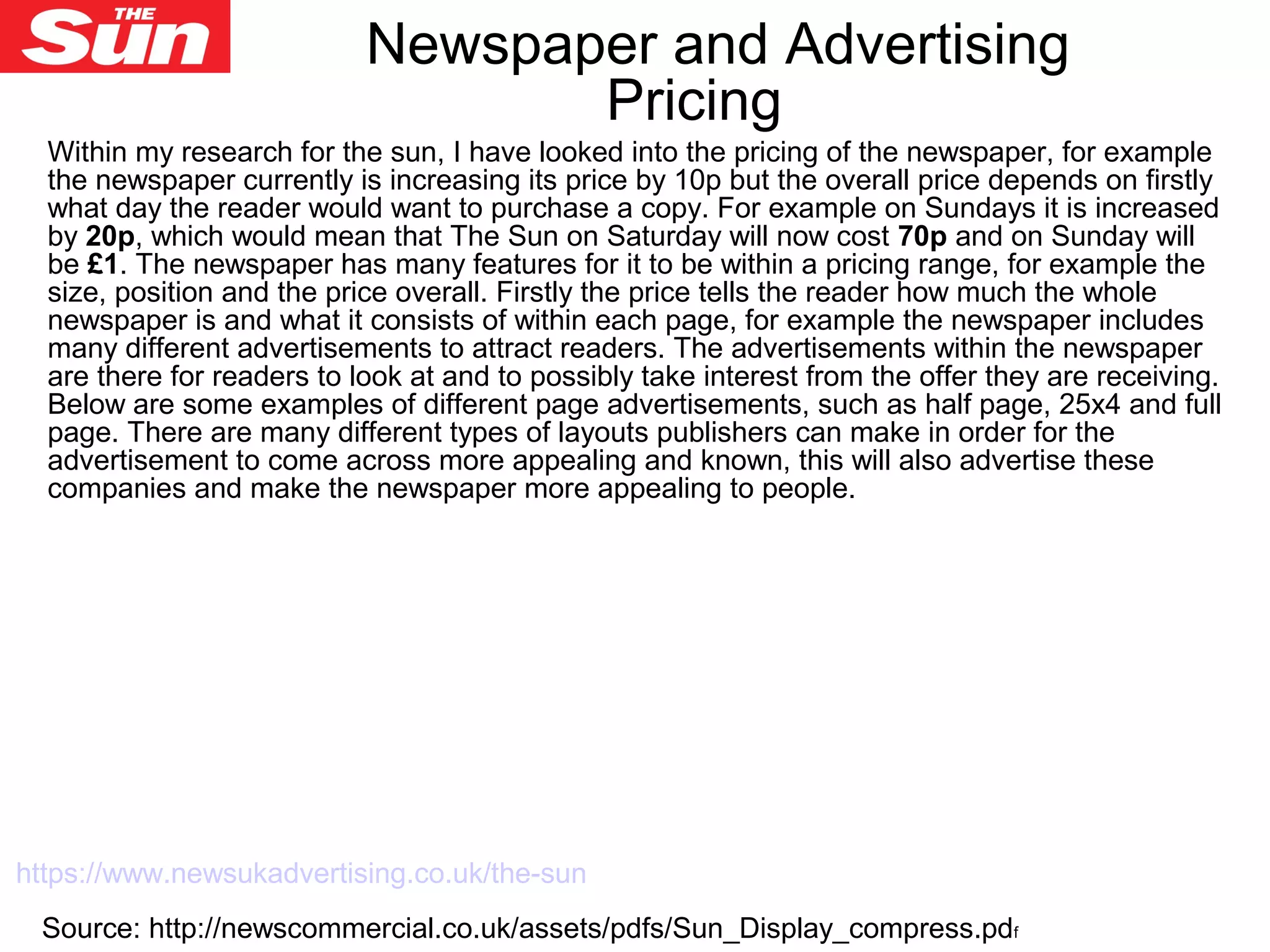 Within my research for the sun, I have looked into the pricing of the newspaper, for example
the newspaper currently is increasing its price by 10p but the overall price depends on firstly
what day the reader would want to purchase a copy. For example on Sundays it is increased
by 20p, which would mean that The Sun on Saturday will now cost 70p and on Sunday will
be £1. The newspaper has many features for it to be within a pricing range, for example the
size, position and the price overall. Firstly the price tells the reader how much the whole
newspaper is and what it consists of within each page, for example the newspaper includes
many different advertisements to attract readers. The advertisements within the newspaper
are there for readers to look at and to possibly take interest from the offer they are receiving.
Below are some examples of different page advertisements, such as half page, 25x4 and full
page. There are many different types of layouts publishers can make in order for the
advertisement to come across more appealing and known, this will also advertise these
companies and make the newspaper more appealing to people.
Source: http://newscommercial.co.uk/assets/pdfs/Sun_Display_compress.pdf
Newspaper and Advertising
Pricing
https://www.newsukadvertising.co.uk/the-sun
 