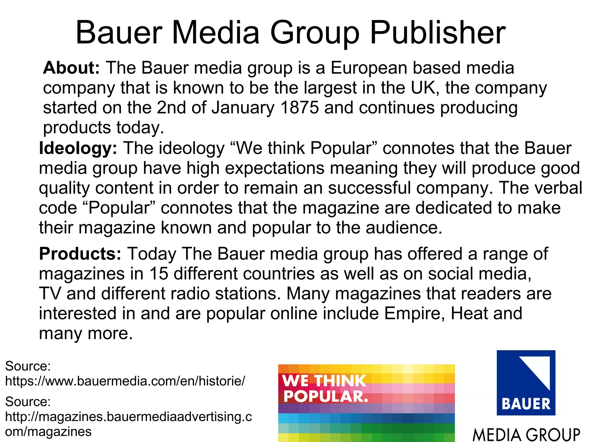 Bauer Media Group Publisher
Source:
http://magazines.bauermediaadvertising.c
om/magazines
Source:
https://www.bauermedia.com/en/historie/
About: The Bauer media group is a European based media
company that is known to be the largest in the UK, the company
started on the 2nd of January 1875 and continues producing
products today.
Ideology: The ideology “We think Popular” connotes that the Bauer
media group have high expectations meaning they will produce good
quality content in order to remain an successful company. The verbal
code “Popular” connotes that the magazine are dedicated to make
their magazine known and popular to the audience.
Products: Today The Bauer media group has offered a range of
magazines in 15 different countries as well as on social media,
TV and different radio stations. Many magazines that readers are
interested in and are popular online include Empire, Heat and
many more.
 