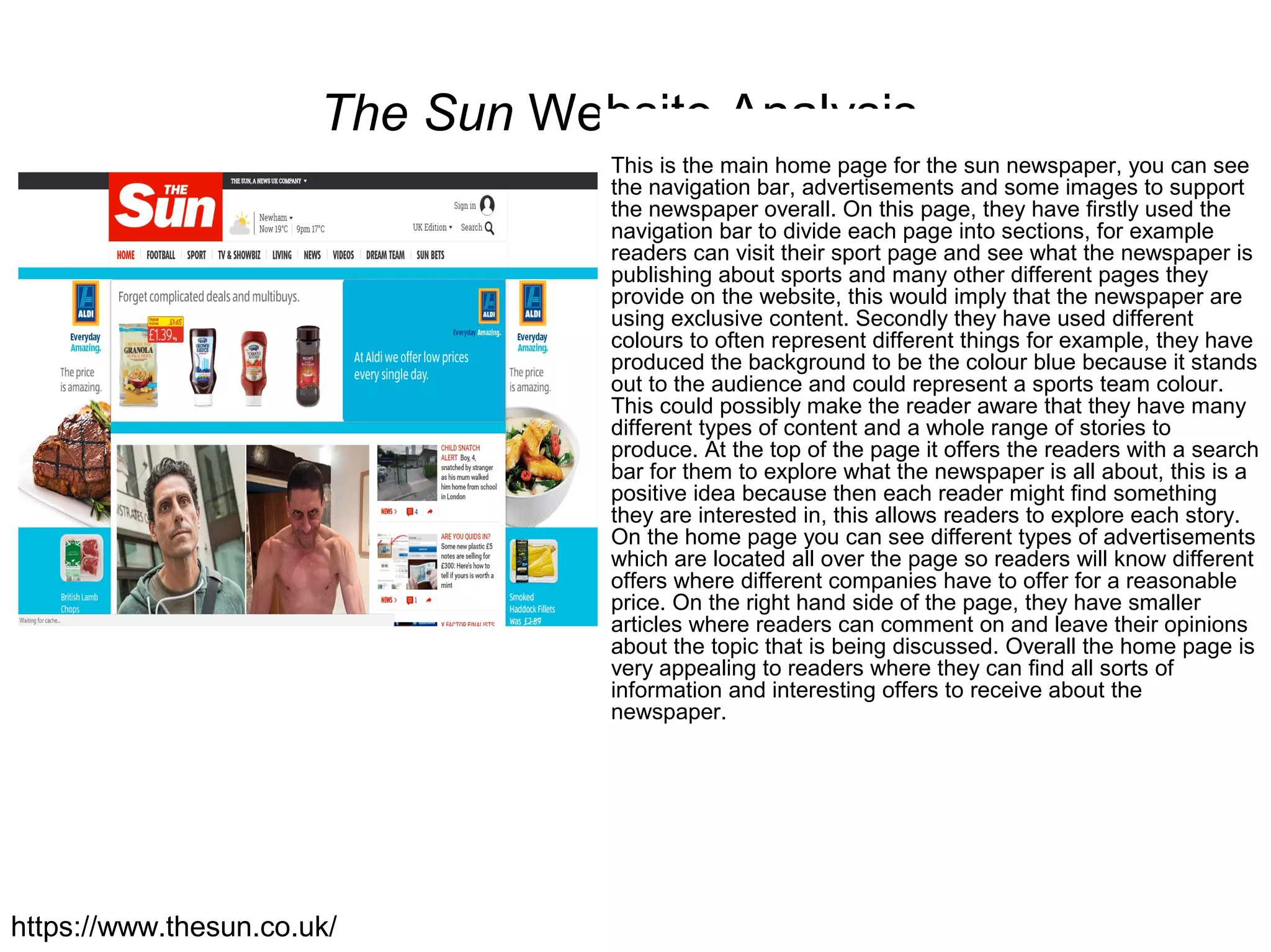 The Sun Website Analysis
This is the main home page for the sun newspaper, you can see
the navigation bar, advertisements and some images to support
the newspaper overall. On this page, they have firstly used the
navigation bar to divide each page into sections, for example
readers can visit their sport page and see what the newspaper is
publishing about sports and many other different pages they
provide on the website, this would imply that the newspaper are
using exclusive content. Secondly they have used different
colours to often represent different things for example, they have
produced the background to be the colour blue because it stands
out to the audience and could represent a sports team colour.
This could possibly make the reader aware that they have many
different types of content and a whole range of stories to
produce. At the top of the page it offers the readers with a search
bar for them to explore what the newspaper is all about, this is a
positive idea because then each reader might find something
they are interested in, this allows readers to explore each story.
On the home page you can see different types of advertisements
which are located all over the page so readers will know different
offers where different companies have to offer for a reasonable
price. On the right hand side of the page, they have smaller
articles where readers can comment on and leave their opinions
about the topic that is being discussed. Overall the home page is
very appealing to readers where they can find all sorts of
information and interesting offers to receive about the
newspaper.
https://www.thesun.co.uk/
 