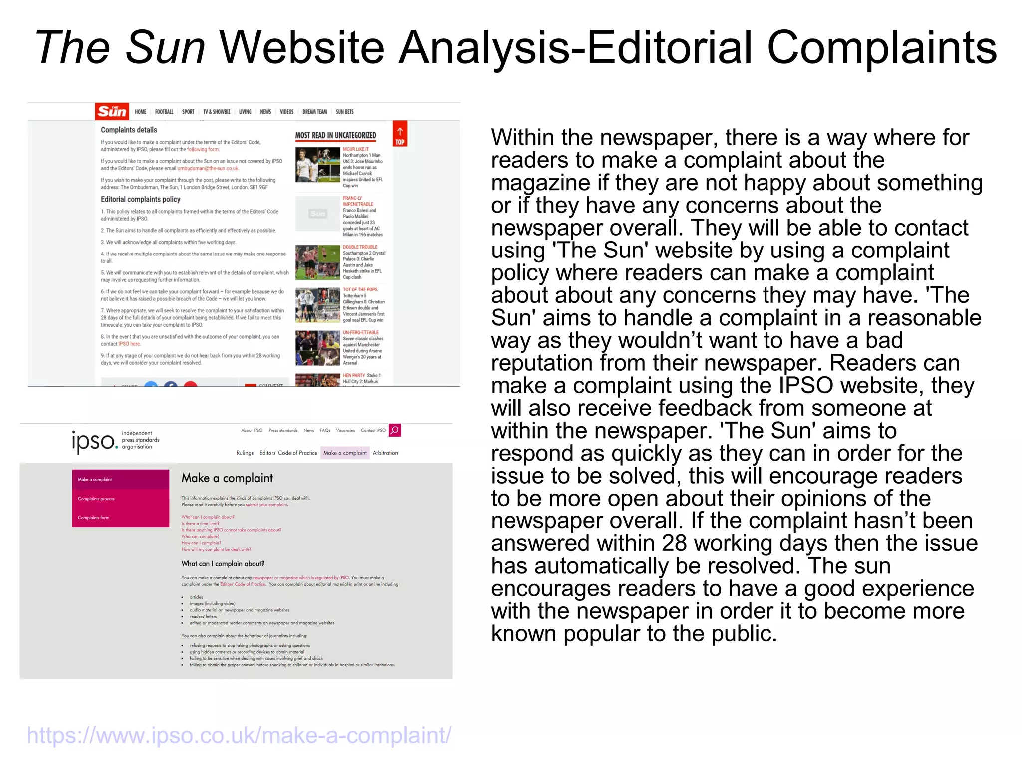 The Sun Website Analysis-Editorial Complaints
Within the newspaper, there is a way where for
readers to make a complaint about the
magazine if they are not happy about something
or if they have any concerns about the
newspaper overall. They will be able to contact
using 'The Sun' website by using a complaint
policy where readers can make a complaint
about about any concerns they may have. 'The
Sun' aims to handle a complaint in a reasonable
way as they wouldn’t want to have a bad
reputation from their newspaper. Readers can
make a complaint using the IPSO website, they
will also receive feedback from someone at
within the newspaper. 'The Sun' aims to
respond as quickly as they can in order for the
issue to be solved, this will encourage readers
to be more open about their opinions of the
newspaper overall. If the complaint hasn’t been
answered within 28 working days then the issue
has automatically be resolved. The sun
encourages readers to have a good experience
with the newspaper in order it to become more
known popular to the public.
https://www.ipso.co.uk/make-a-complaint/
 