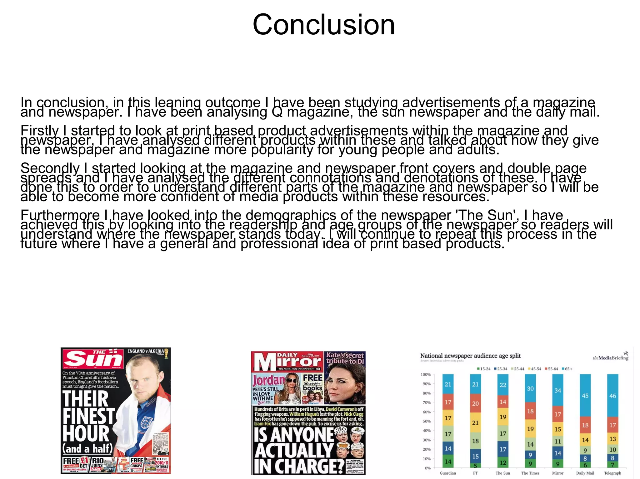 Conclusion
In conclusion, in this leaning outcome I have been studying advertisements of a magazine
and newspaper. I have been analysing Q magazine, the sun newspaper and the daily mail.
Firstly I started to look at print based product advertisements within the magazine and
newspaper, I have analysed different products within these and talked about how they give
the newspaper and magazine more popularity for young people and adults.
Secondly I started looking at the magazine and newspaper front covers and double page
spreads and I have analysed the different connotations and denotations of these. I have
done this to order to understand different parts of the magazine and newspaper so I will be
able to become more confident of media products within these resources.
Furthermore I have looked into the demographics of the newspaper 'The Sun', I have
achieved this by looking into the readership and age groups of the newspaper so readers will
understand where the newspaper stands today. I will continue to repeat this process in the
future where I have a general and professional idea of print based products.
 