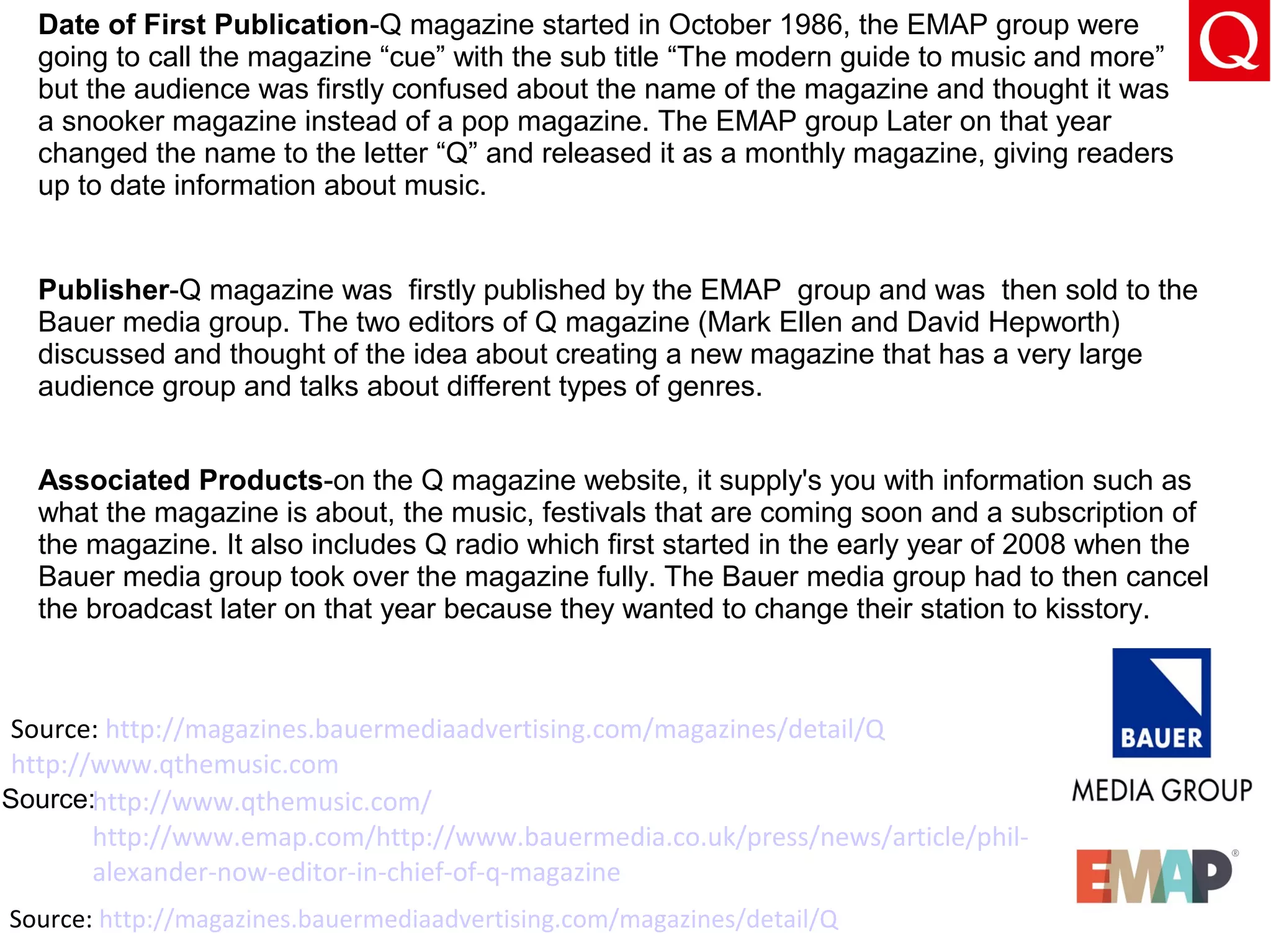Source: http://magazines.bauermediaadvertising.com/magazines/detail/Q
http://www.qthemusic.com/
http://www.emap.com/http://www.bauermedia.co.uk/press/news/article/phil-
alexander-now-editor-in-chief-of-q-magazine
Source: http://magazines.bauermediaadvertising.com/magazines/detail/Q
http://www.qthemusic.com
Date of First Publication-Q magazine started in October 1986, the EMAP group were
going to call the magazine “cue” with the sub title “The modern guide to music and more”
but the audience was firstly confused about the name of the magazine and thought it was
a snooker magazine instead of a pop magazine. The EMAP group Later on that year
changed the name to the letter “Q” and released it as a monthly magazine, giving readers
up to date information about music.
Publisher-Q magazine was firstly published by the EMAP group and was then sold to the
Bauer media group. The two editors of Q magazine (Mark Ellen and David Hepworth)
discussed and thought of the idea about creating a new magazine that has a very large
audience group and talks about different types of genres.
Associated Products-on the Q magazine website, it supply's you with information such as
what the magazine is about, the music, festivals that are coming soon and a subscription of
the magazine. It also includes Q radio which first started in the early year of 2008 when the
Bauer media group took over the magazine fully. The Bauer media group had to then cancel
the broadcast later on that year because they wanted to change their station to kisstory.
Source:
 