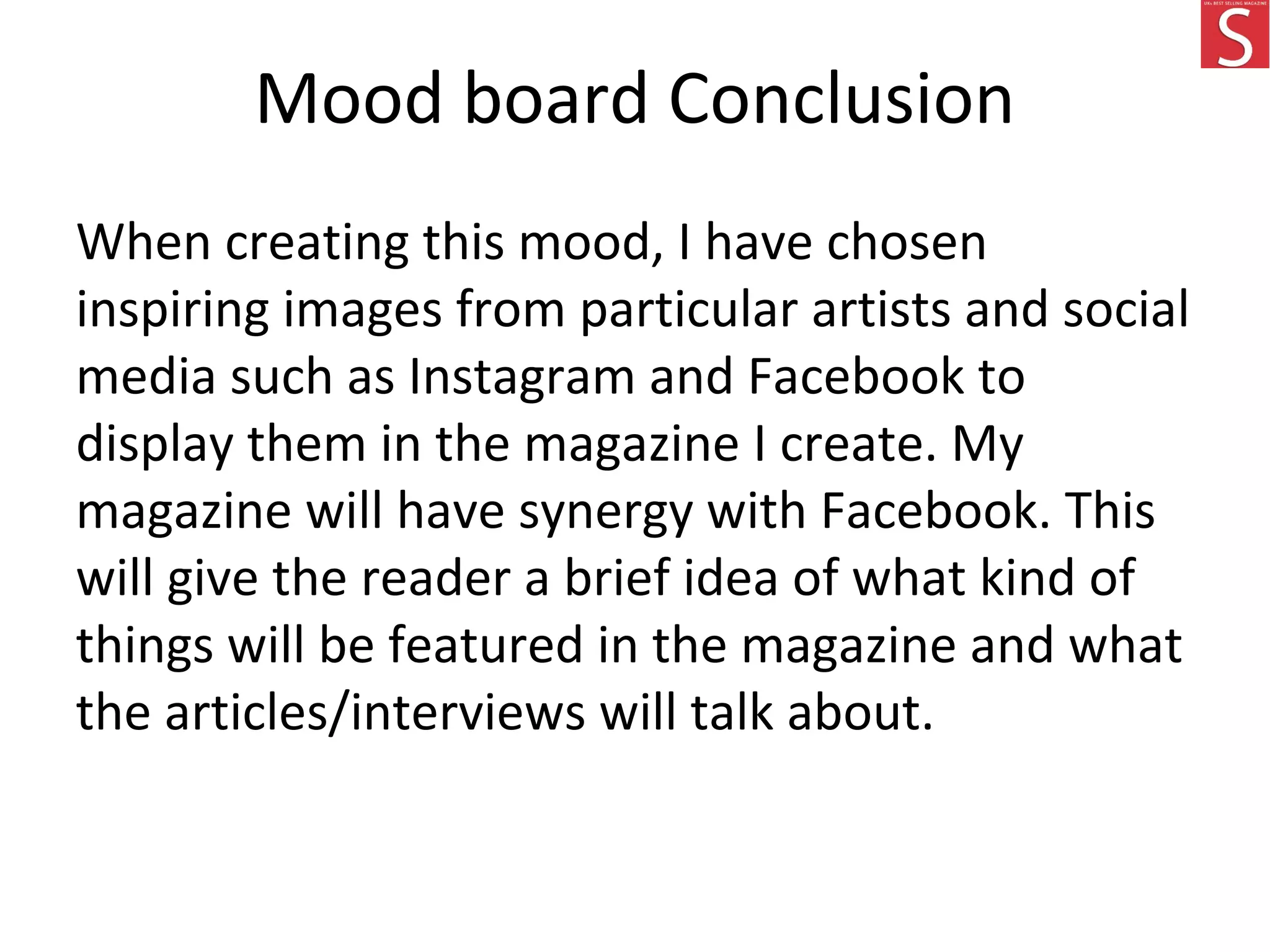 Mood board Conclusion
When creating this mood, I have chosen
inspiring images from particular artists and social
media such as Instagram and Facebook to
display them in the magazine I create. My
magazine will have synergy with Facebook. This
will give the reader a brief idea of what kind of
things will be featured in the magazine and what
the articles/interviews will talk about.
 