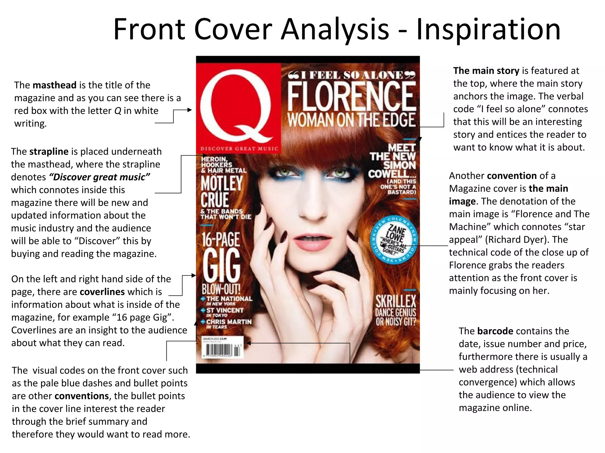 The masthead is the title of the
magazine and as you can see there is a
red box with the letter Q in white
writing.
Another convention of a
Magazine cover is the main
image. The denotation of the
main image is “Florence and The
Machine” which connotes “star
appeal” (Richard Dyer). The
technical code of the close up of
Florence grabs the readers
attention as the front cover is
mainly focusing on her.
The visual codes on the front cover such
as the pale blue dashes and bullet points
are other conventions, the bullet points
in the cover line interest the reader
through the brief summary and
therefore they would want to read more.
The strapline is placed underneath
the masthead, where the strapline
denotes “Discover great music”
which connotes inside this
magazine there will be new and
updated information about the
music industry and the audience
will be able to “Discover” this by
buying and reading the magazine.
On the left and right hand side of the
page, there are coverlines which is
information about what is inside of the
magazine, for example “16 page Gig”.
Coverlines are an insight to the audience
about what they can read.
The barcode contains the
date, issue number and price,
furthermore there is usually a
web address (technical
convergence) which allows
the audience to view the
magazine online.
The main story is featured at
the top, where the main story
anchors the image. The verbal
code “I feel so alone” connotes
that this will be an interesting
story and entices the reader to
want to know what it is about.
Front Cover Analysis - Inspiration
 