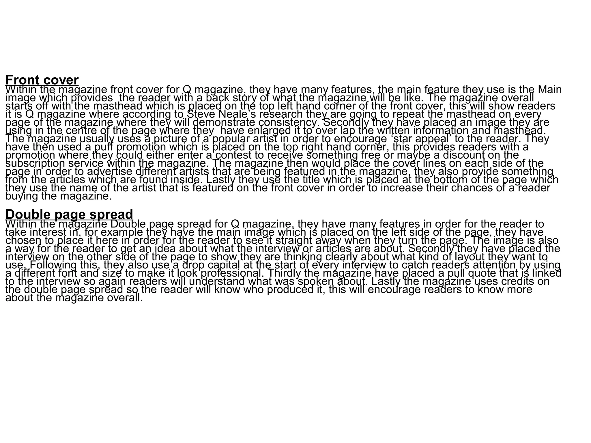 Layout of the magazineFront cover
Within the magazine front cover for Q magazine, they have many features, the main feature they use is the Main
image which provides the reader with a back story of what the magazine will be like. The magazine overall
starts off with the masthead which is placed on the top left hand corner of the front cover, this will show readers
it is Q magazine where according to Steve Neale’s research they are going to repeat the masthead on every
page of the magazine where they will demonstrate consistency. Secondly they have placed an image they are
using in the centre of the page where they have enlarged it to over lap the written information and masthead.
The magazine usually uses a picture of a popular artist in order to encourage ‘star appeal’ to the reader. They
have then used a puff promotion which is placed on the top right hand corner, this provides readers with a
promotion where they could either enter a contest to receive something free or maybe a discount on the
subscription service within the magazine. The magazine then would place the cover lines on each side of the
page in order to advertise different artists that are being featured in the magazine, they also provide something
from the articles which are found inside. Lastly they use the title which is placed at the bottom of the page which
they use the name of the artist that is featured on the front cover in order to increase their chances of a reader
buying the magazine.
Double page spread
Within the magazine Double page spread for Q magazine, they have many features in order for the reader to
take interest in, for example they have the main image which is placed on the left side of the page, they have
chosen to place it here in order for the reader to see it straight away when they turn the page. The image is also
a way for the reader to get an idea about what the interview or articles are about. Secondly they have placed the
interview on the other side of the page to show they are thinking clearly about what kind of layout they want to
use. Following this, they also use a drop capital at the start of every interview to catch readers attention by using
a different font and size to make it look professional. Thirdly the magazine have placed a pull quote that is linked
to the interview so again readers will understand what was spoken about. Lastly the magazine uses credits on
the double page spread so the reader will know who produced it, this will encourage readers to know more
about the magazine overall.
 