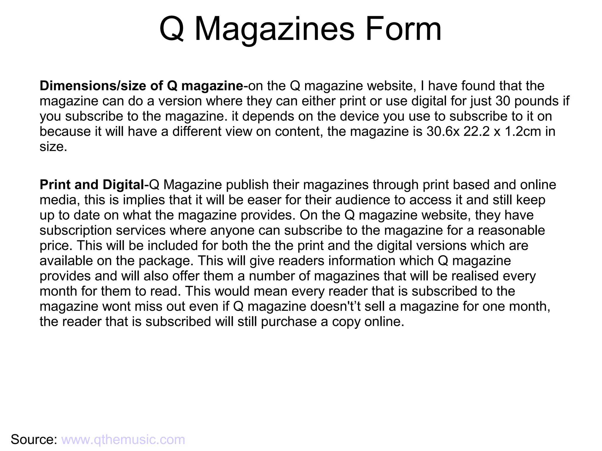Q Magazines Form
Source: www.qthemusic.com
Dimensions/size of Q magazine-on the Q magazine website, I have found that the
magazine can do a version where they can either print or use digital for just 30 pounds if
you subscribe to the magazine. it depends on the device you use to subscribe to it on
because it will have a different view on content, the magazine is 30.6x 22.2 x 1.2cm in
size.
Print and Digital-Q Magazine publish their magazines through print based and online
media, this is implies that it will be easer for their audience to access it and still keep
up to date on what the magazine provides. On the Q magazine website, they have
subscription services where anyone can subscribe to the magazine for a reasonable
price. This will be included for both the the print and the digital versions which are
available on the package. This will give readers information which Q magazine
provides and will also offer them a number of magazines that will be realised every
month for them to read. This would mean every reader that is subscribed to the
magazine wont miss out even if Q magazine doesn't’t sell a magazine for one month,
the reader that is subscribed will still purchase a copy online.
 