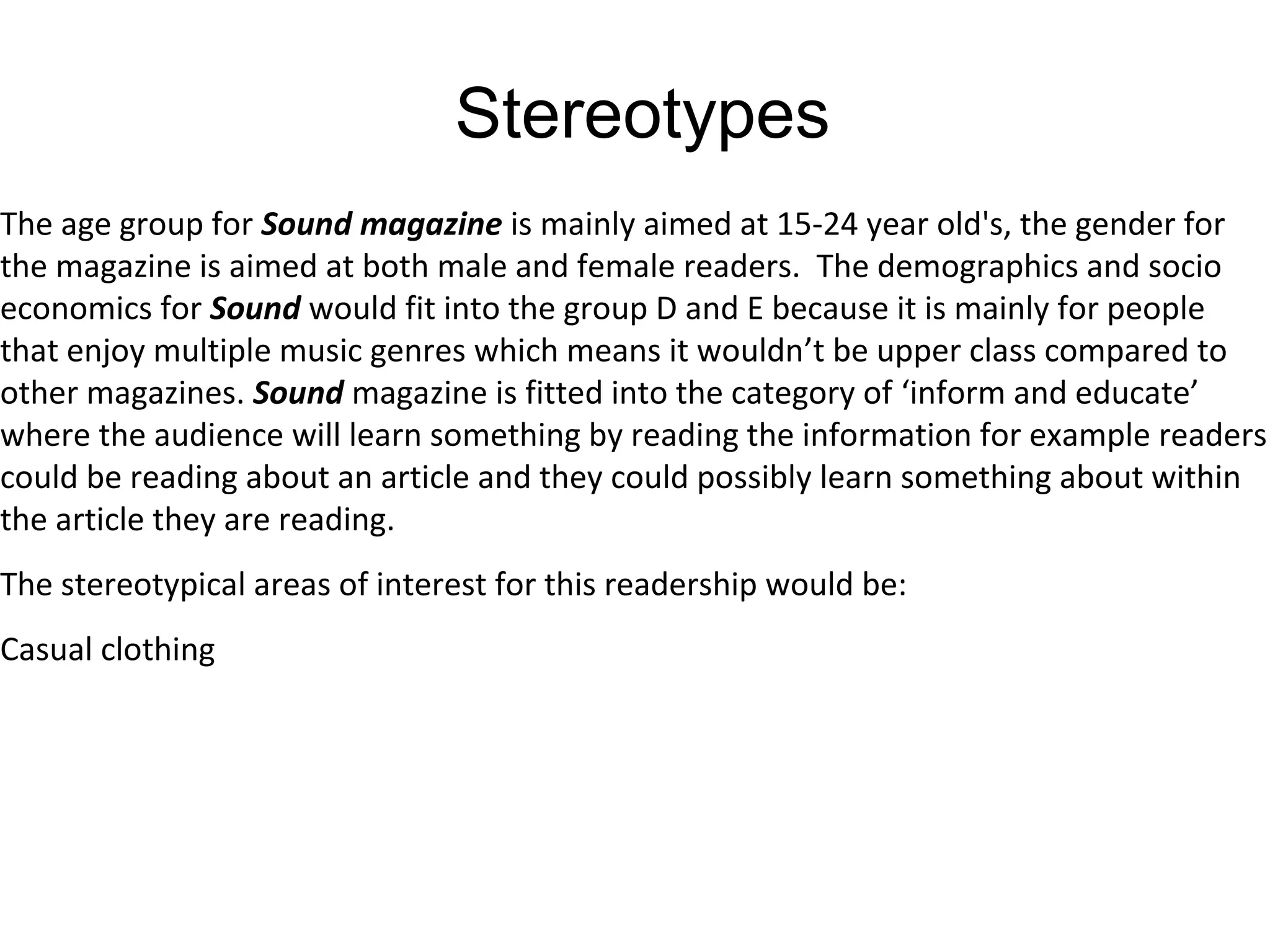 Stereotypes
The age group for Sound magazine is mainly aimed at 15-24 year old's, the gender for
the magazine is aimed at both male and female readers. The demographics and socio
economics for Sound would fit into the group D and E because it is mainly for people
that enjoy multiple music genres which means it wouldn’t be upper class compared to
other magazines. Sound magazine is fitted into the category of ‘inform and educate’
where the audience will learn something by reading the information for example readers
could be reading about an article and they could possibly learn something about within
the article they are reading.
The stereotypical areas of interest for this readership would be:
Casual clothing
 