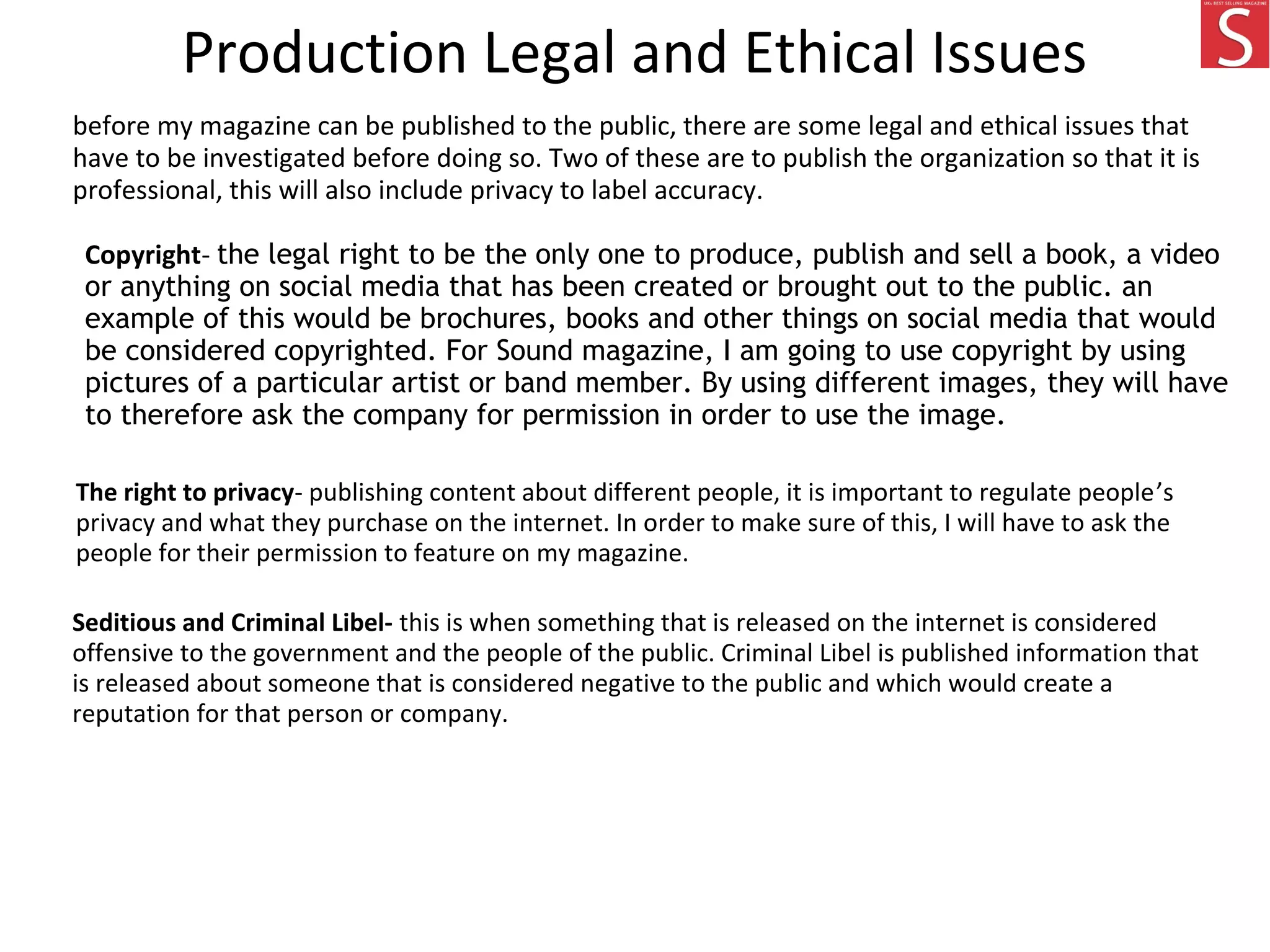 Production Legal and Ethical Issues
before my magazine can be published to the public, there are some legal and ethical issues that
have to be investigated before doing so. Two of these are to publish the organization so that it is
professional, this will also include privacy to label accuracy.
Copyright- the legal right to be the only one to produce, publish and sell a book, a video
or anything on social media that has been created or brought out to the public. an
example of this would be brochures, books and other things on social media that would
be considered copyrighted. For Sound magazine, I am going to use copyright by using
pictures of a particular artist or band member. By using different images, they will have
to therefore ask the company for permission in order to use the image.
The right to privacy- publishing content about different people, it is important to regulate people’s
privacy and what they purchase on the internet. In order to make sure of this, I will have to ask the
people for their permission to feature on my magazine.
Seditious and Criminal Libel- this is when something that is released on the internet is considered
offensive to the government and the people of the public. Criminal Libel is published information that
is released about someone that is considered negative to the public and which would create a
reputation for that person or company.
 