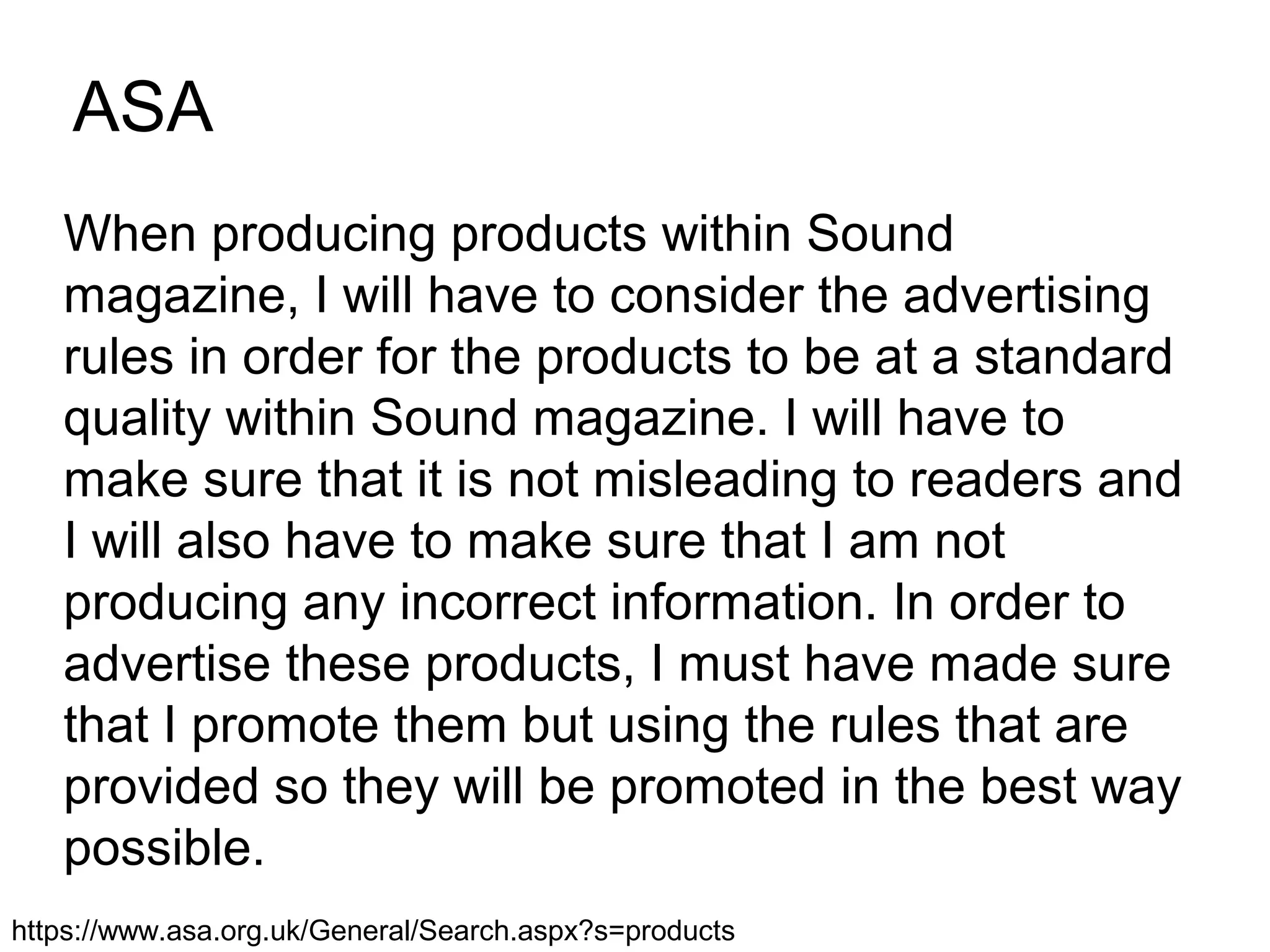 ASA
When producing products within Sound
magazine, I will have to consider the advertising
rules in order for the products to be at a standard
quality within Sound magazine. I will have to
make sure that it is not misleading to readers and
I will also have to make sure that I am not
producing any incorrect information. In order to
advertise these products, I must have made sure
that I promote them but using the rules that are
provided so they will be promoted in the best way
possible.
https://www.asa.org.uk/General/Search.aspx?s=products
 