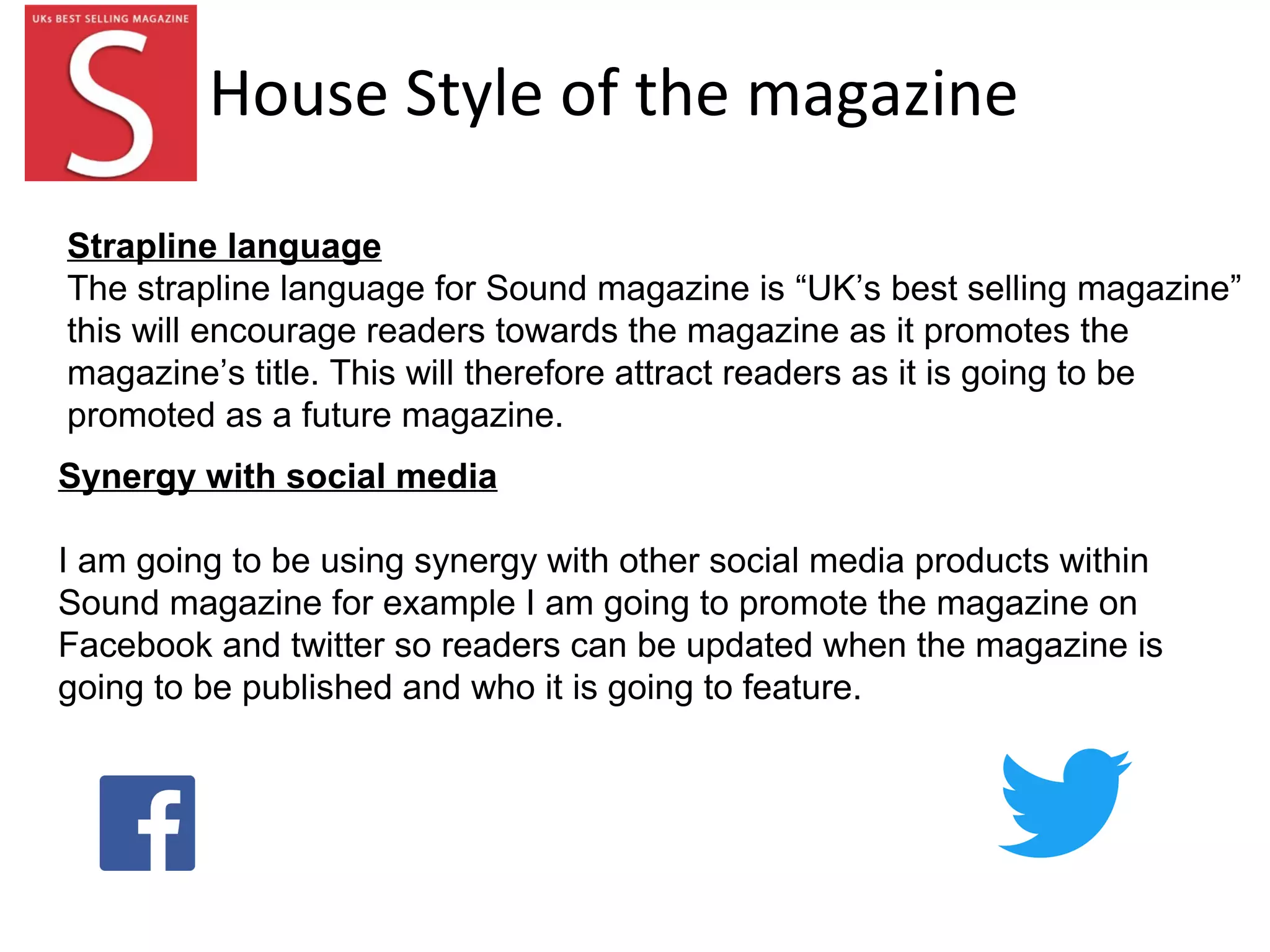 House Style of the magazine
Synergy with social media
I am going to be using synergy with other social media products within
Sound magazine for example I am going to promote the magazine on
Facebook and twitter so readers can be updated when the magazine is
going to be published and who it is going to feature.
Strapline language
The strapline language for Sound magazine is “UK’s best selling magazine”
this will encourage readers towards the magazine as it promotes the
magazine’s title. This will therefore attract readers as it is going to be
promoted as a future magazine.
 